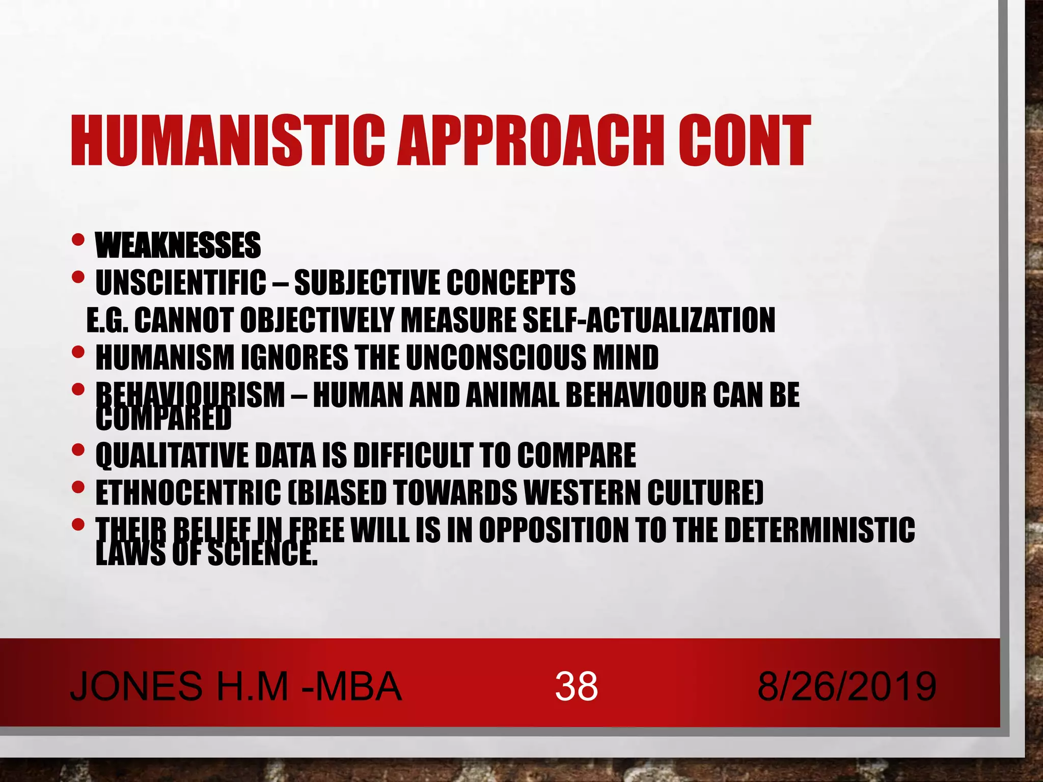 HUMANISTIC APPROACH CONT
• WEAKNESSES
• UNSCIENTIFIC – SUBJECTIVE CONCEPTS
E.G. CANNOT OBJECTIVELY MEASURE SELF-ACTUALIZATION
• HUMANISM IGNORES THE UNCONSCIOUS MIND
• BEHAVIOURISM – HUMAN AND ANIMAL BEHAVIOUR CAN BE
COMPARED
• QUALITATIVE DATA IS DIFFICULT TO COMPARE
• ETHNOCENTRIC (BIASED TOWARDS WESTERN CULTURE)
• THEIR BELIEF IN FREE WILL IS IN OPPOSITION TO THE DETERMINISTIC
LAWS OF SCIENCE.
8/26/2019JONES H.M -MBA 38
 