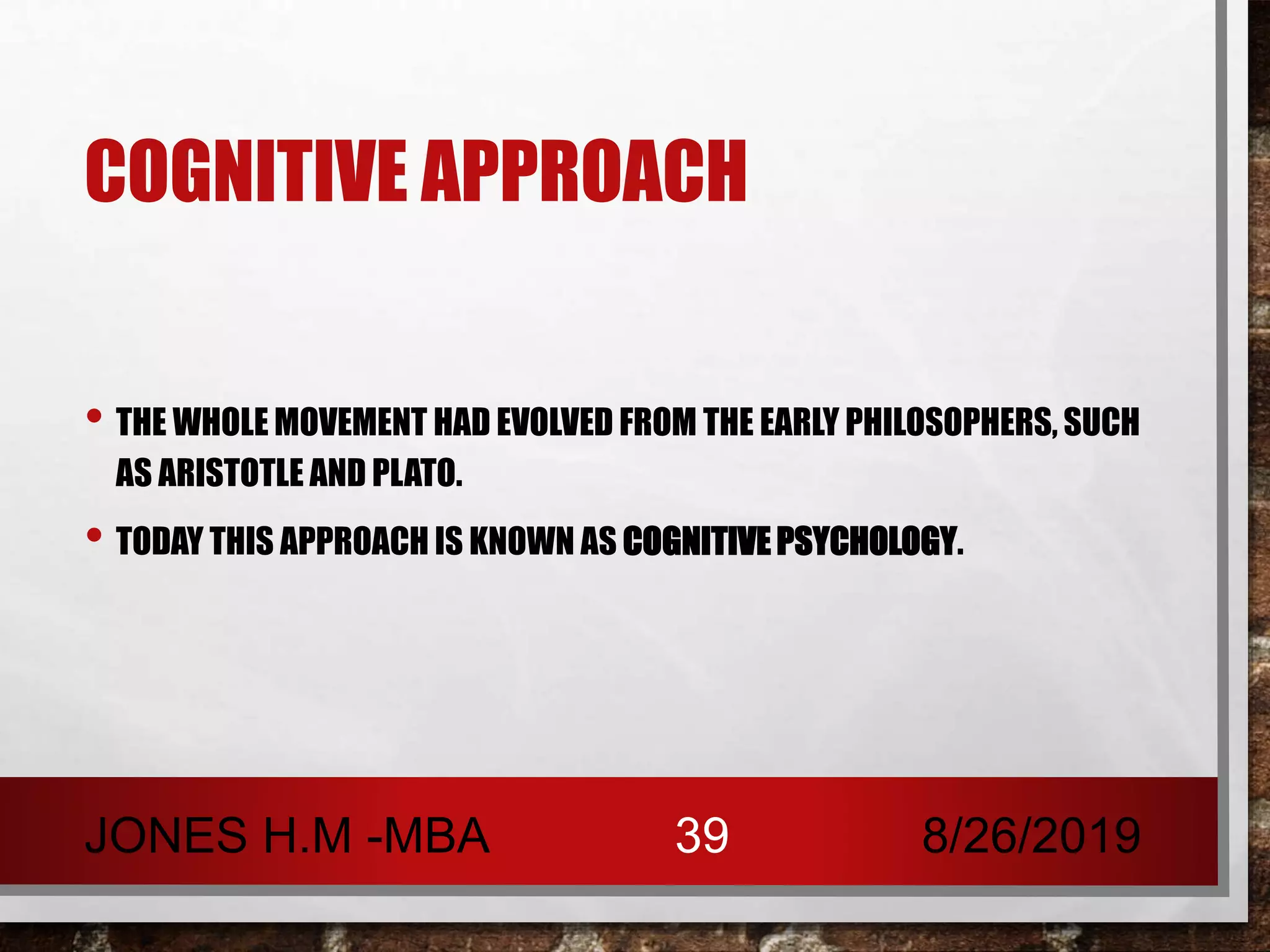 COGNITIVE APPROACH
• THE WHOLE MOVEMENT HAD EVOLVED FROM THE EARLY PHILOSOPHERS, SUCH
AS ARISTOTLE AND PLATO.
• TODAY THIS APPROACH IS KNOWN AS COGNITIVE PSYCHOLOGY.
8/26/2019JONES H.M -MBA 39
 