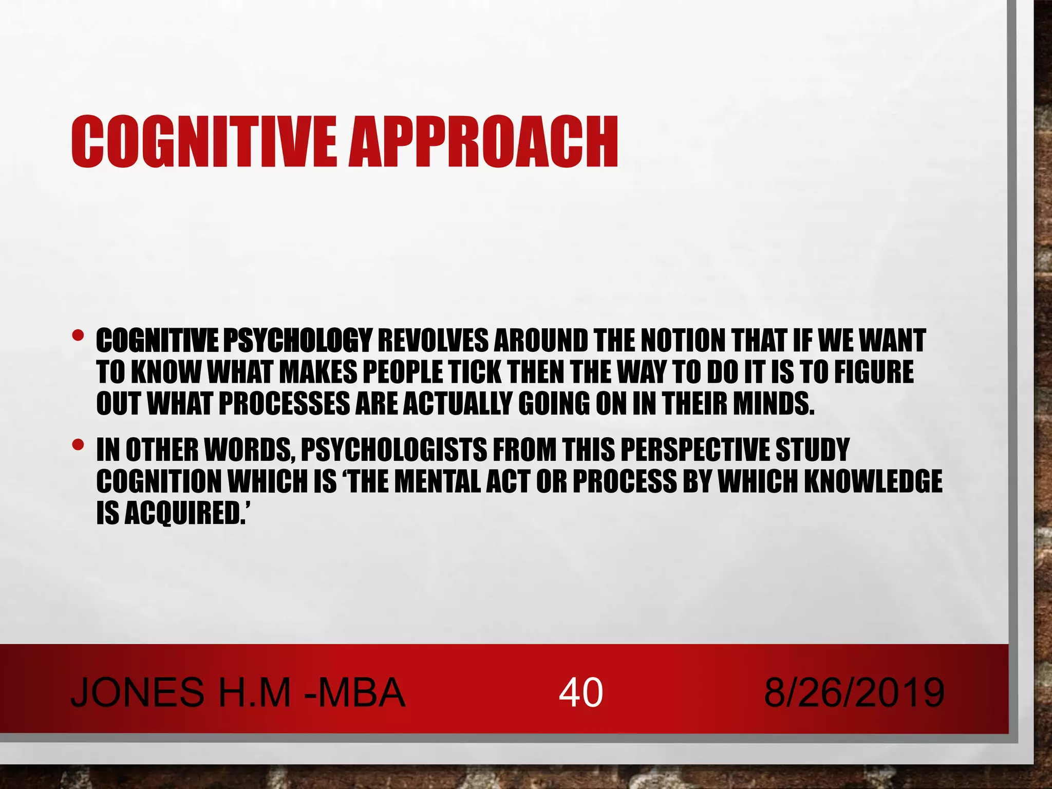 COGNITIVE APPROACH
• COGNITIVE PSYCHOLOGY REVOLVES AROUND THE NOTION THAT IF WE WANT
TO KNOW WHAT MAKES PEOPLE TICK THEN THE WAY TO DO IT IS TO FIGURE
OUT WHAT PROCESSES ARE ACTUALLY GOING ON IN THEIR MINDS.
• IN OTHER WORDS, PSYCHOLOGISTS FROM THIS PERSPECTIVE STUDY
COGNITION WHICH IS ‘THE MENTAL ACT OR PROCESS BY WHICH KNOWLEDGE
IS ACQUIRED.’
8/26/2019JONES H.M -MBA 40
 
