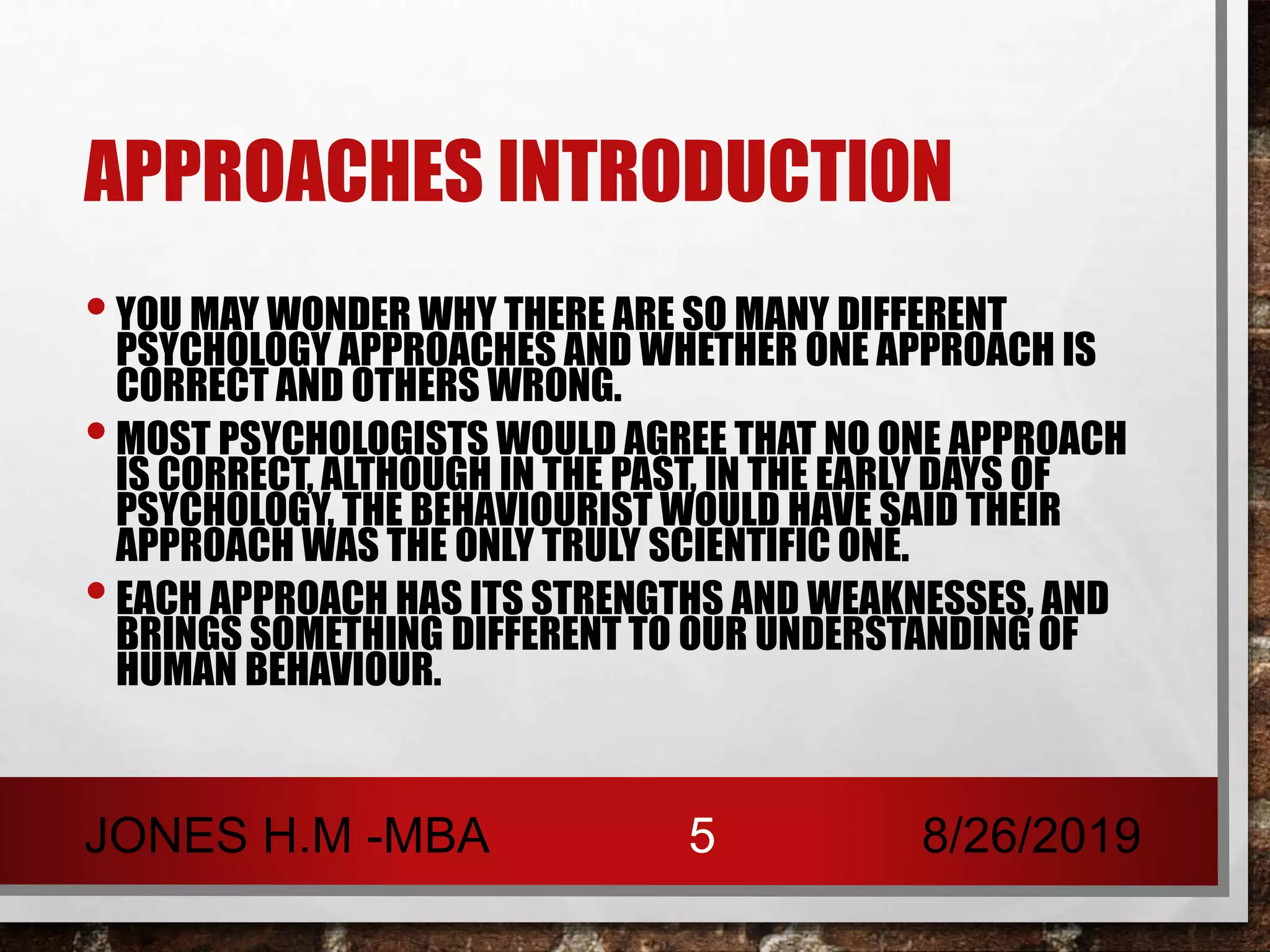 APPROACHES INTRODUCTION
•YOU MAY WONDER WHY THERE ARE SO MANY DIFFERENT
PSYCHOLOGY APPROACHES AND WHETHER ONE APPROACH IS
CORRECT AND OTHERS WRONG.
•MOST PSYCHOLOGISTS WOULD AGREE THAT NO ONE APPROACH
IS CORRECT, ALTHOUGH IN THE PAST, IN THE EARLY DAYS OF
PSYCHOLOGY, THE BEHAVIOURIST WOULD HAVE SAID THEIR
APPROACH WAS THE ONLY TRULY SCIENTIFIC ONE.
•EACH APPROACH HAS ITS STRENGTHS AND WEAKNESSES, AND
BRINGS SOMETHING DIFFERENT TO OUR UNDERSTANDING OF
HUMAN BEHAVIOUR.
8/26/2019JONES H.M -MBA 5
 