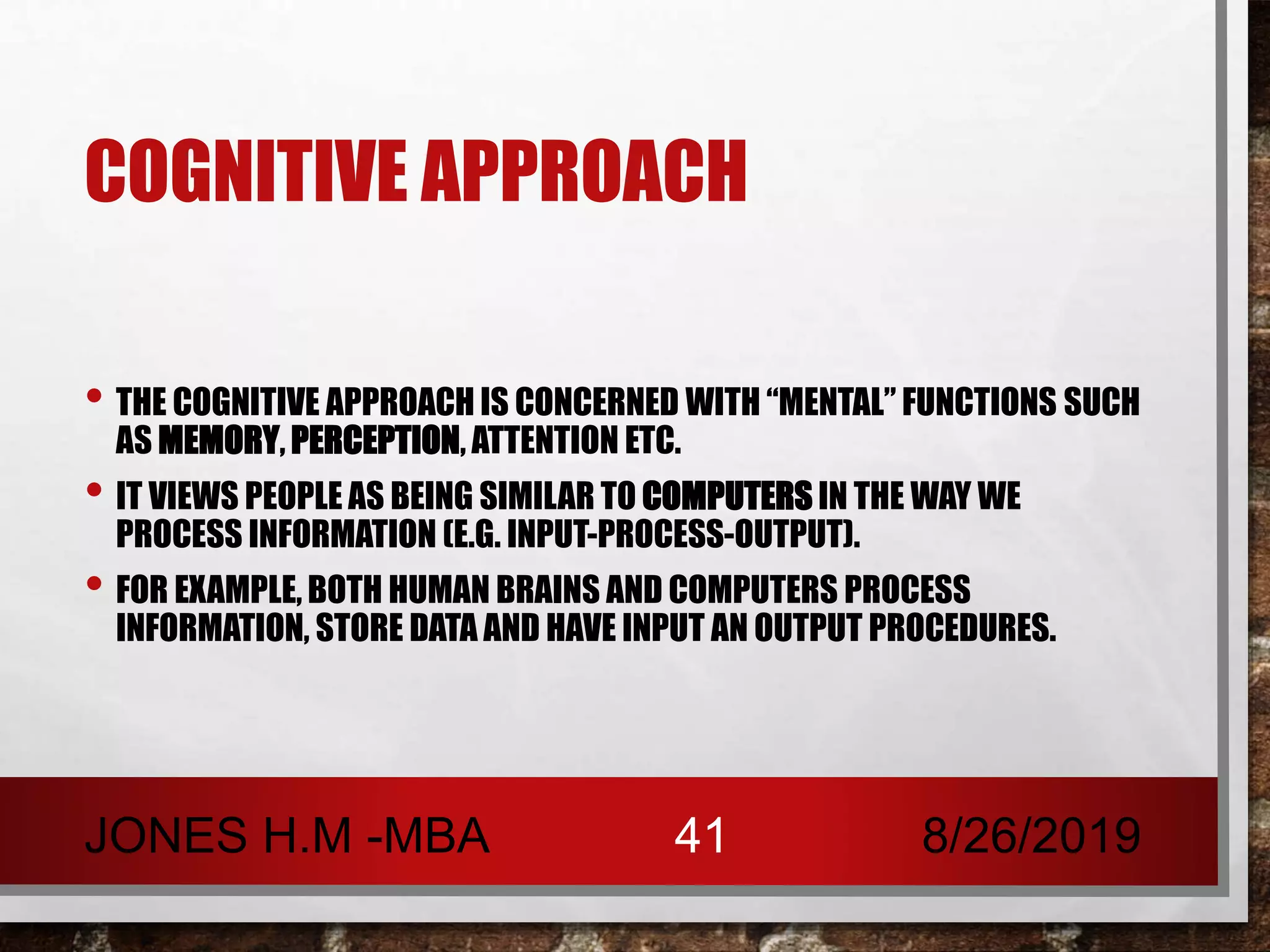 COGNITIVE APPROACH
• THE COGNITIVE APPROACH IS CONCERNED WITH “MENTAL” FUNCTIONS SUCH
AS MEMORY, PERCEPTION, ATTENTION ETC.
• IT VIEWS PEOPLE AS BEING SIMILAR TO COMPUTERS IN THE WAY WE
PROCESS INFORMATION (E.G. INPUT-PROCESS-OUTPUT).
• FOR EXAMPLE, BOTH HUMAN BRAINS AND COMPUTERS PROCESS
INFORMATION, STORE DATA AND HAVE INPUT AN OUTPUT PROCEDURES.
8/26/2019JONES H.M -MBA 41
 