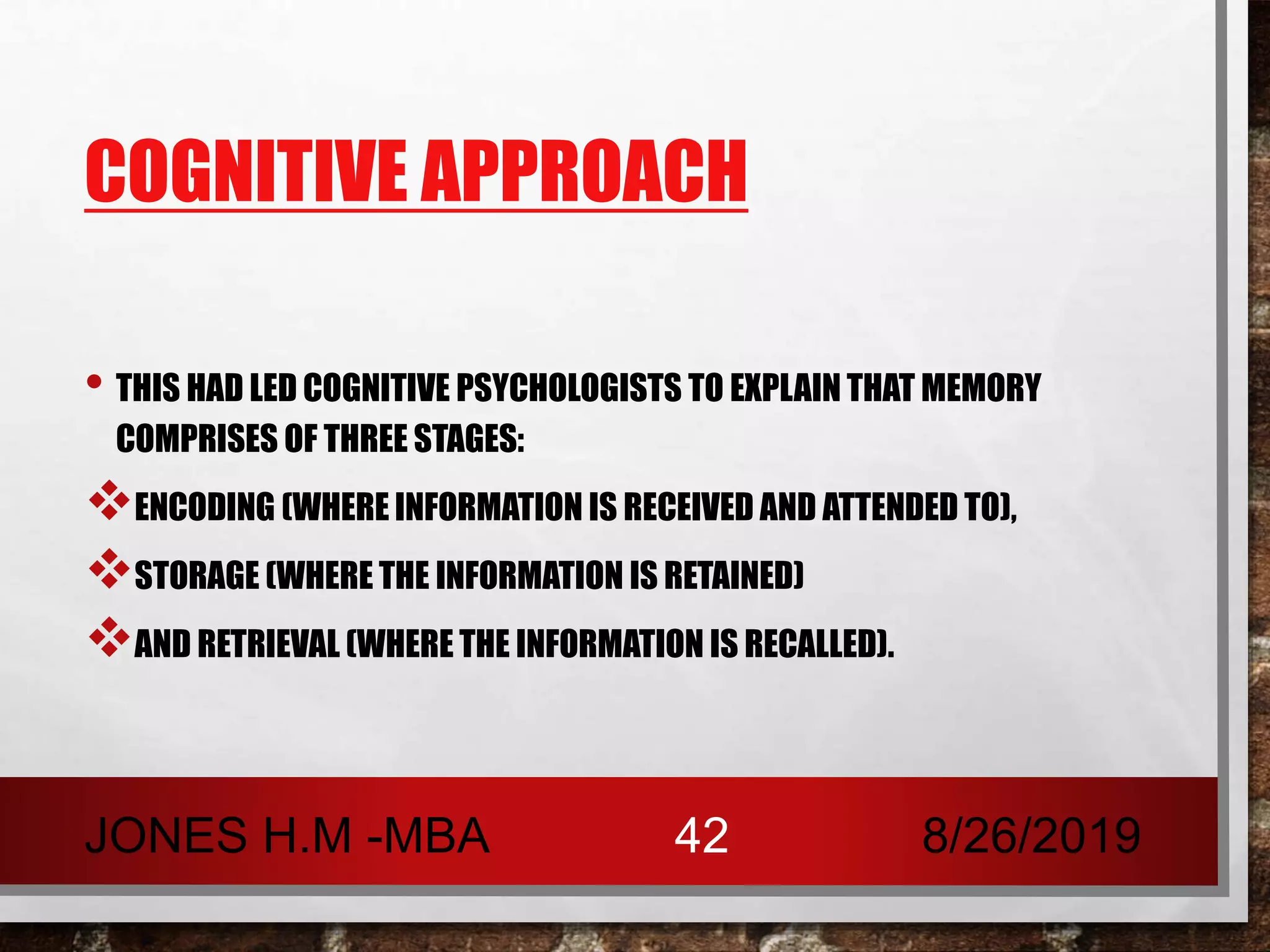 COGNITIVE APPROACH
• THIS HAD LED COGNITIVE PSYCHOLOGISTS TO EXPLAIN THAT MEMORY
COMPRISES OF THREE STAGES:
ENCODING (WHERE INFORMATION IS RECEIVED AND ATTENDED TO),
STORAGE (WHERE THE INFORMATION IS RETAINED)
AND RETRIEVAL (WHERE THE INFORMATION IS RECALLED).
8/26/2019JONES H.M -MBA 42
 