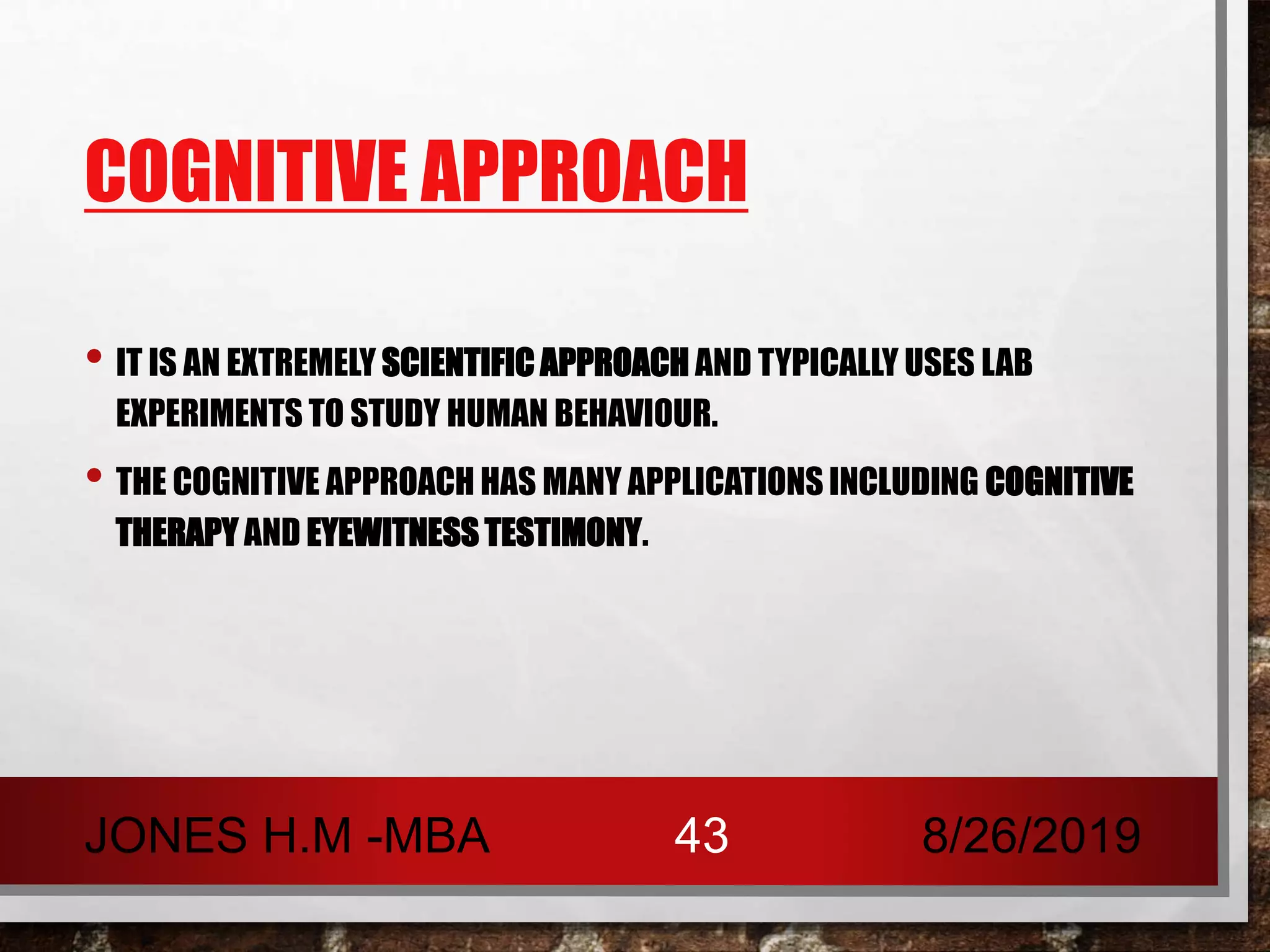 COGNITIVE APPROACH
• IT IS AN EXTREMELY SCIENTIFIC APPROACH AND TYPICALLY USES LAB
EXPERIMENTS TO STUDY HUMAN BEHAVIOUR.
• THE COGNITIVE APPROACH HAS MANY APPLICATIONS INCLUDING COGNITIVE
THERAPY AND EYEWITNESS TESTIMONY.
8/26/2019JONES H.M -MBA 43
 