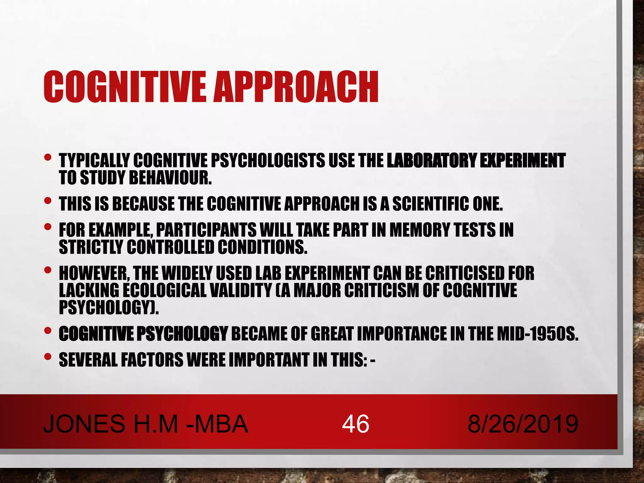 COGNITIVE APPROACH
• TYPICALLY COGNITIVE PSYCHOLOGISTS USE THE LABORATORY EXPERIMENT
TO STUDY BEHAVIOUR.
• THIS IS BECAUSE THE COGNITIVE APPROACH IS A SCIENTIFIC ONE.
• FOR EXAMPLE, PARTICIPANTS WILL TAKE PART IN MEMORY TESTS IN
STRICTLY CONTROLLED CONDITIONS.
• HOWEVER, THE WIDELY USED LAB EXPERIMENT CAN BE CRITICISED FOR
LACKING ECOLOGICAL VALIDITY (A MAJOR CRITICISM OF COGNITIVE
PSYCHOLOGY).
• COGNITIVE PSYCHOLOGY BECAME OF GREAT IMPORTANCE IN THE MID-1950S.
• SEVERAL FACTORS WERE IMPORTANT IN THIS: -
8/26/2019JONES H.M -MBA 46
 