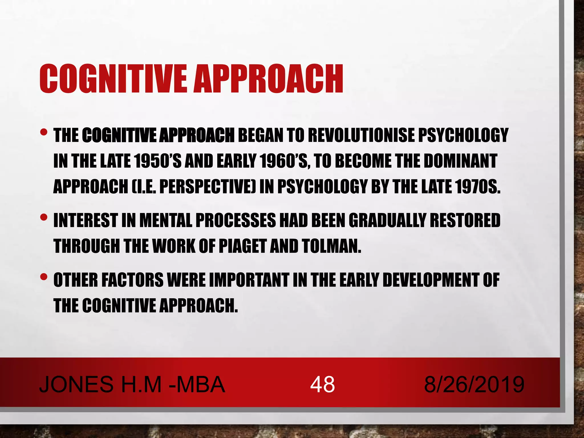 COGNITIVE APPROACH
• THE COGNITIVE APPROACH BEGAN TO REVOLUTIONISE PSYCHOLOGY
IN THE LATE 1950’S AND EARLY 1960’S, TO BECOME THE DOMINANT
APPROACH (I.E. PERSPECTIVE) IN PSYCHOLOGY BY THE LATE 1970S.
• INTEREST IN MENTAL PROCESSES HAD BEEN GRADUALLY RESTORED
THROUGH THE WORK OF PIAGET AND TOLMAN.
• OTHER FACTORS WERE IMPORTANT IN THE EARLY DEVELOPMENT OF
THE COGNITIVE APPROACH.
8/26/2019JONES H.M -MBA 48
 