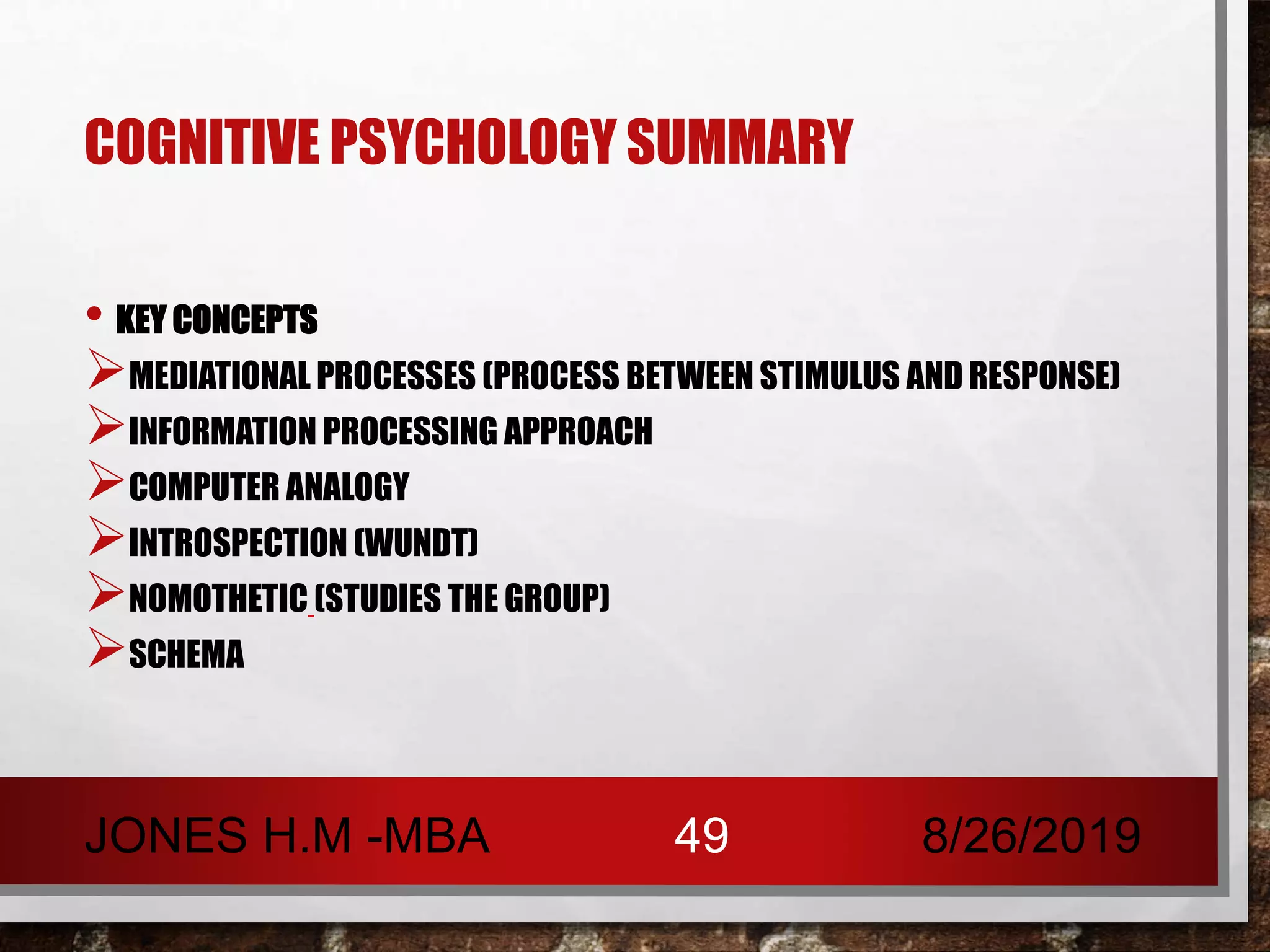 COGNITIVE PSYCHOLOGY SUMMARY
• KEY CONCEPTS
MEDIATIONAL PROCESSES (PROCESS BETWEEN STIMULUS AND RESPONSE)
INFORMATION PROCESSING APPROACH
COMPUTER ANALOGY
INTROSPECTION (WUNDT)
NOMOTHETIC (STUDIES THE GROUP)
SCHEMA
8/26/2019JONES H.M -MBA 49
 