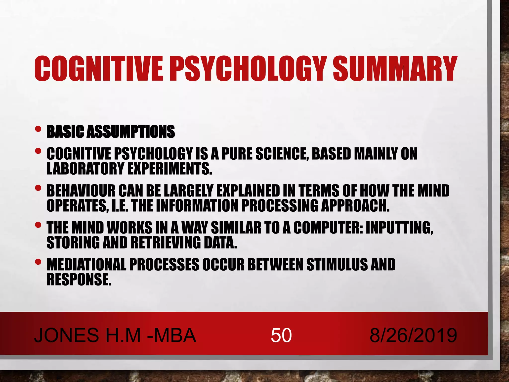 COGNITIVE PSYCHOLOGY SUMMARY
• BASIC ASSUMPTIONS
• COGNITIVE PSYCHOLOGY IS A PURE SCIENCE, BASED MAINLY ON
LABORATORY EXPERIMENTS.
• BEHAVIOUR CAN BE LARGELY EXPLAINED IN TERMS OF HOW THE MIND
OPERATES, I.E. THE INFORMATION PROCESSING APPROACH.
• THE MIND WORKS IN A WAY SIMILAR TO A COMPUTER: INPUTTING,
STORING AND RETRIEVING DATA.
• MEDIATIONAL PROCESSES OCCUR BETWEEN STIMULUS AND
RESPONSE.
8/26/2019JONES H.M -MBA 50
 