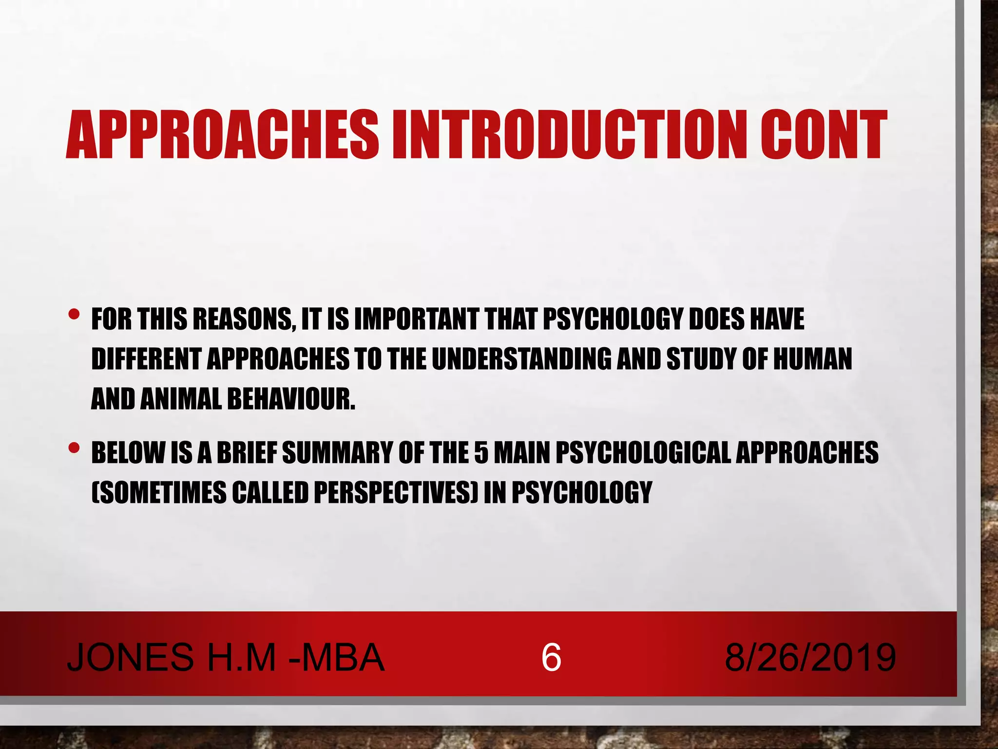 APPROACHES INTRODUCTION CONT
• FOR THIS REASONS, IT IS IMPORTANT THAT PSYCHOLOGY DOES HAVE
DIFFERENT APPROACHES TO THE UNDERSTANDING AND STUDY OF HUMAN
AND ANIMAL BEHAVIOUR.
• BELOW IS A BRIEF SUMMARY OF THE 5 MAIN PSYCHOLOGICAL APPROACHES
(SOMETIMES CALLED PERSPECTIVES) IN PSYCHOLOGY
8/26/2019JONES H.M -MBA 6
 