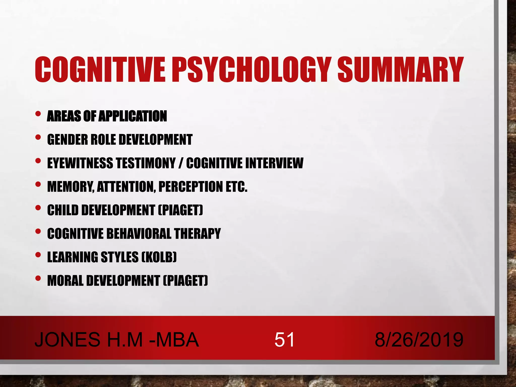 COGNITIVE PSYCHOLOGY SUMMARY
• AREAS OF APPLICATION
• GENDER ROLE DEVELOPMENT
• EYEWITNESS TESTIMONY / COGNITIVE INTERVIEW
• MEMORY, ATTENTION, PERCEPTION ETC.
• CHILD DEVELOPMENT (PIAGET)
• COGNITIVE BEHAVIORAL THERAPY
• LEARNING STYLES (KOLB)
• MORAL DEVELOPMENT (PIAGET)
8/26/2019JONES H.M -MBA 51
 
