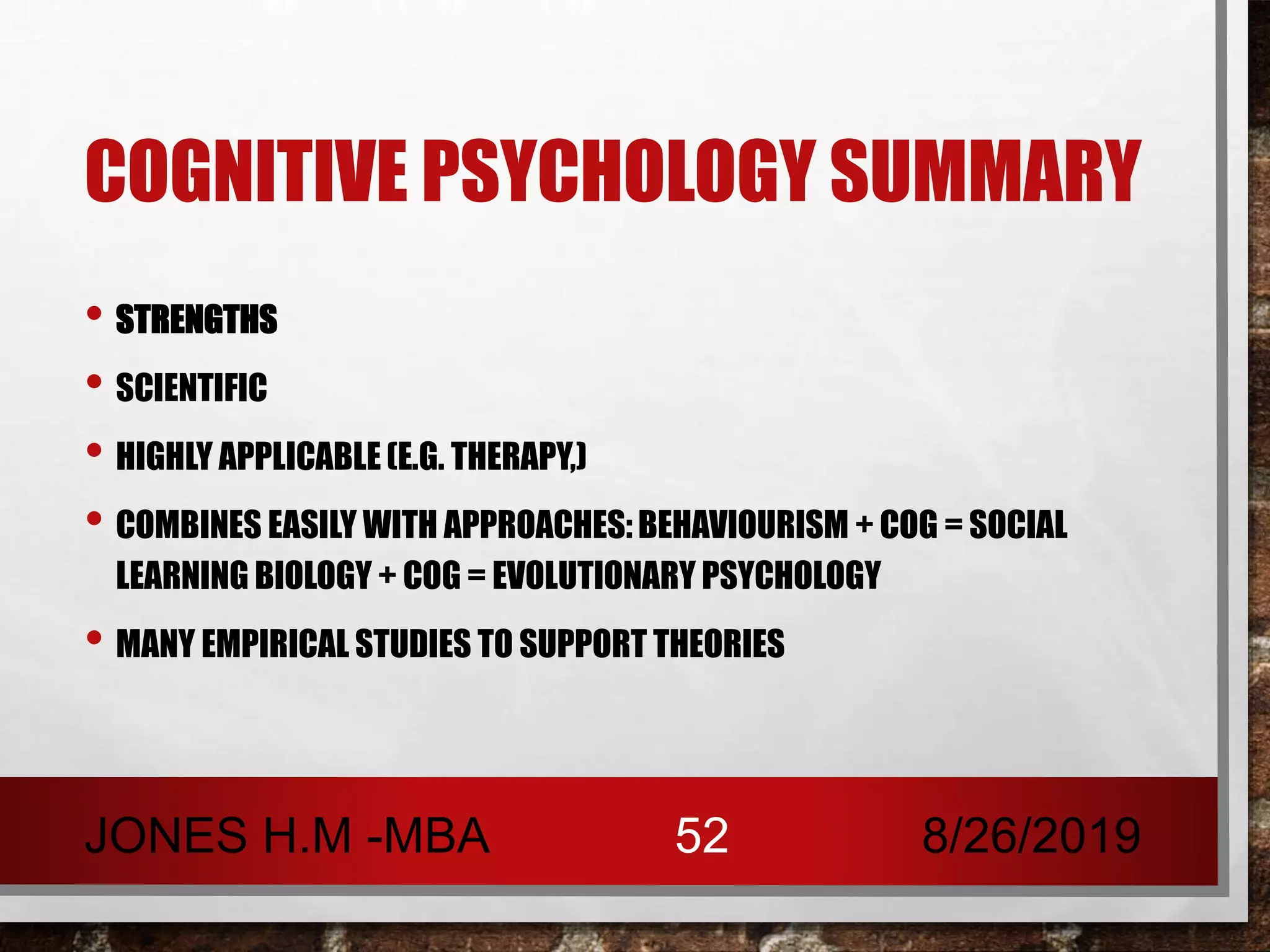 COGNITIVE PSYCHOLOGY SUMMARY
• STRENGTHS
• SCIENTIFIC
• HIGHLY APPLICABLE (E.G. THERAPY,)
• COMBINES EASILY WITH APPROACHES: BEHAVIOURISM + COG = SOCIAL
LEARNING BIOLOGY + COG = EVOLUTIONARY PSYCHOLOGY
• MANY EMPIRICAL STUDIES TO SUPPORT THEORIES
8/26/2019JONES H.M -MBA 52
 