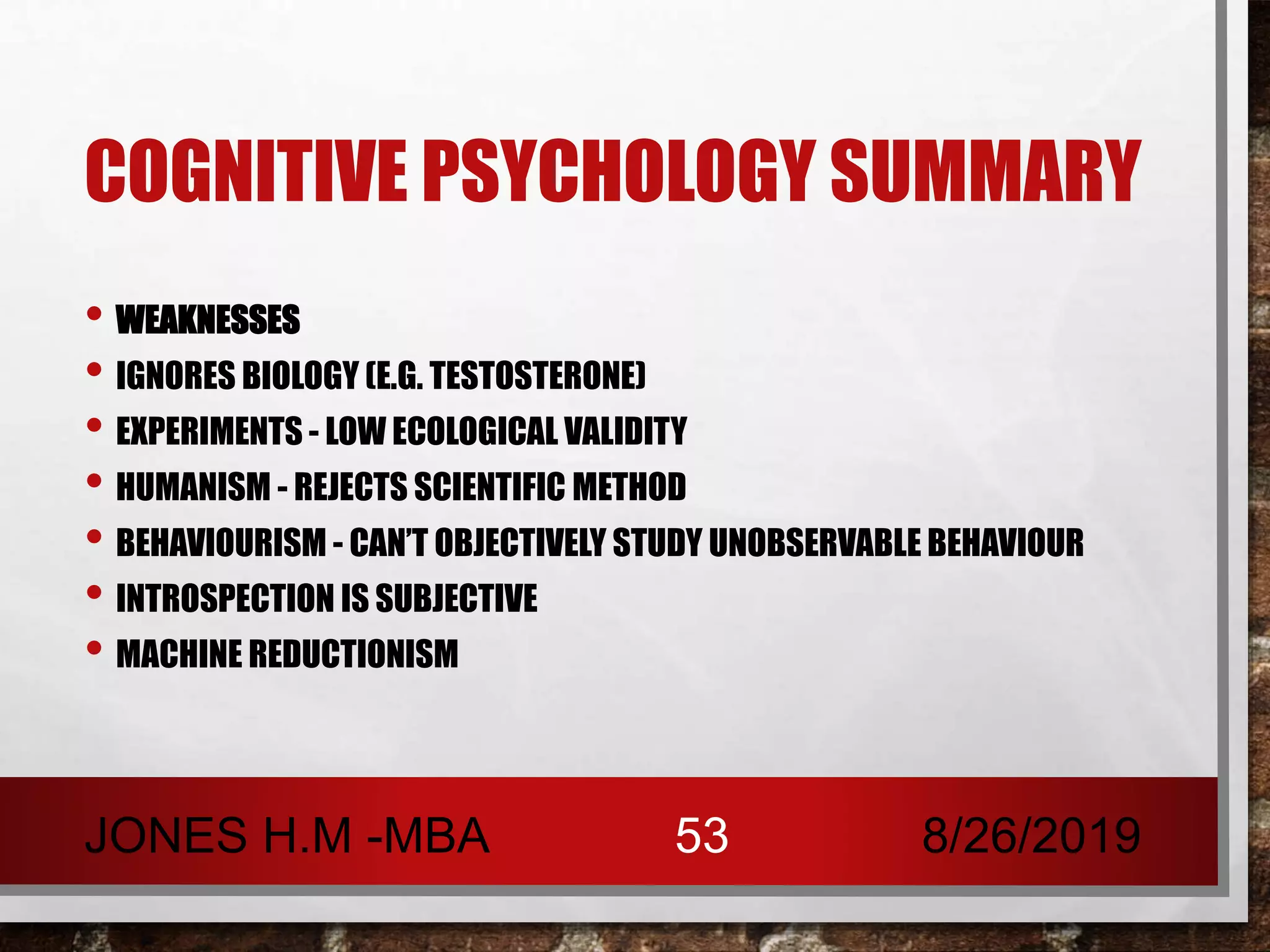 COGNITIVE PSYCHOLOGY SUMMARY
• WEAKNESSES
• IGNORES BIOLOGY (E.G. TESTOSTERONE)
• EXPERIMENTS - LOW ECOLOGICAL VALIDITY
• HUMANISM - REJECTS SCIENTIFIC METHOD
• BEHAVIOURISM - CAN’T OBJECTIVELY STUDY UNOBSERVABLE BEHAVIOUR
• INTROSPECTION IS SUBJECTIVE
• MACHINE REDUCTIONISM
8/26/2019JONES H.M -MBA 53
 