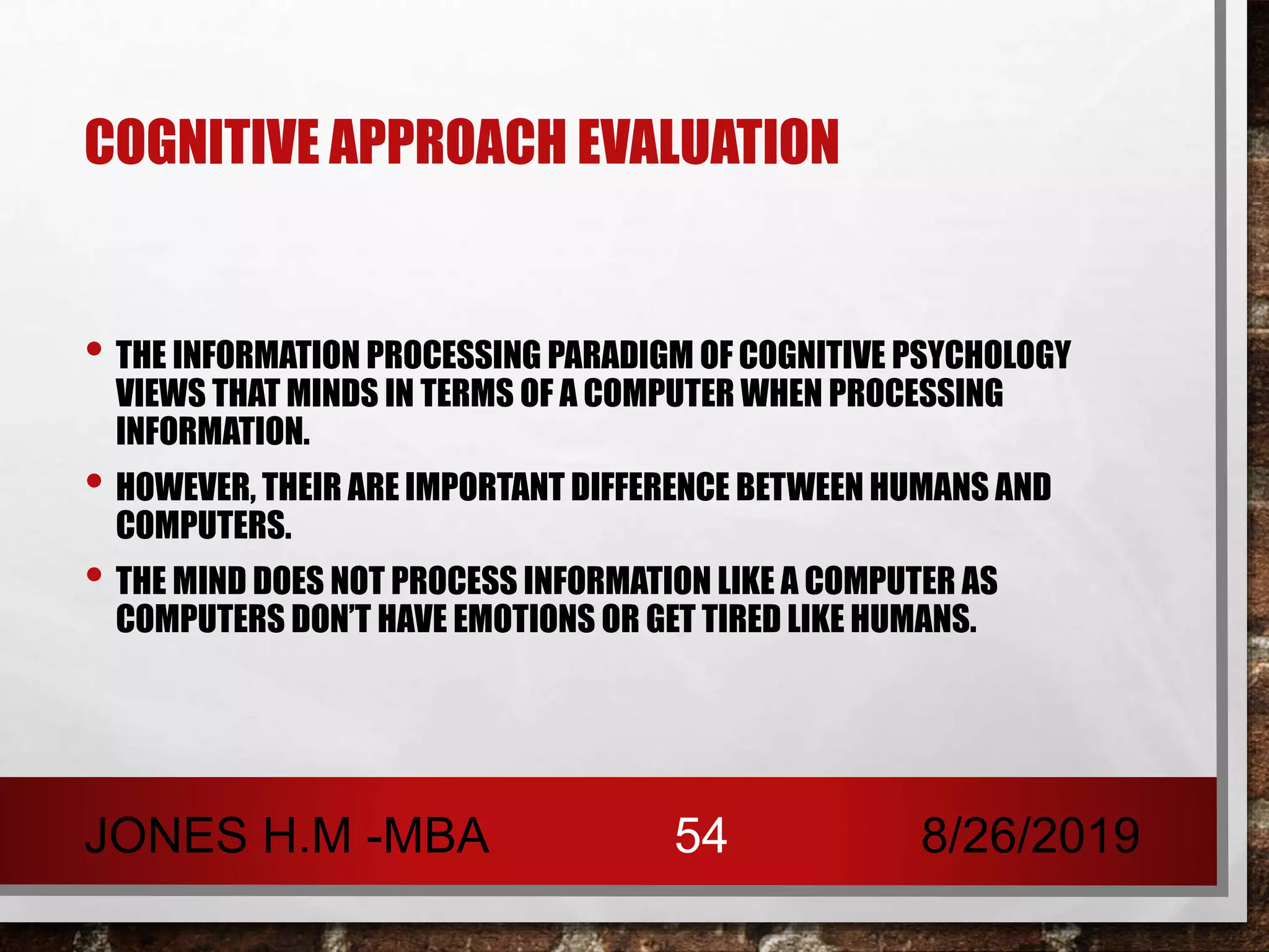 COGNITIVE APPROACH EVALUATION
• THE INFORMATION PROCESSING PARADIGM OF COGNITIVE PSYCHOLOGY
VIEWS THAT MINDS IN TERMS OF A COMPUTER WHEN PROCESSING
INFORMATION.
• HOWEVER, THEIR ARE IMPORTANT DIFFERENCE BETWEEN HUMANS AND
COMPUTERS.
• THE MIND DOES NOT PROCESS INFORMATION LIKE A COMPUTER AS
COMPUTERS DON’T HAVE EMOTIONS OR GET TIRED LIKE HUMANS.
8/26/2019JONES H.M -MBA 54
 