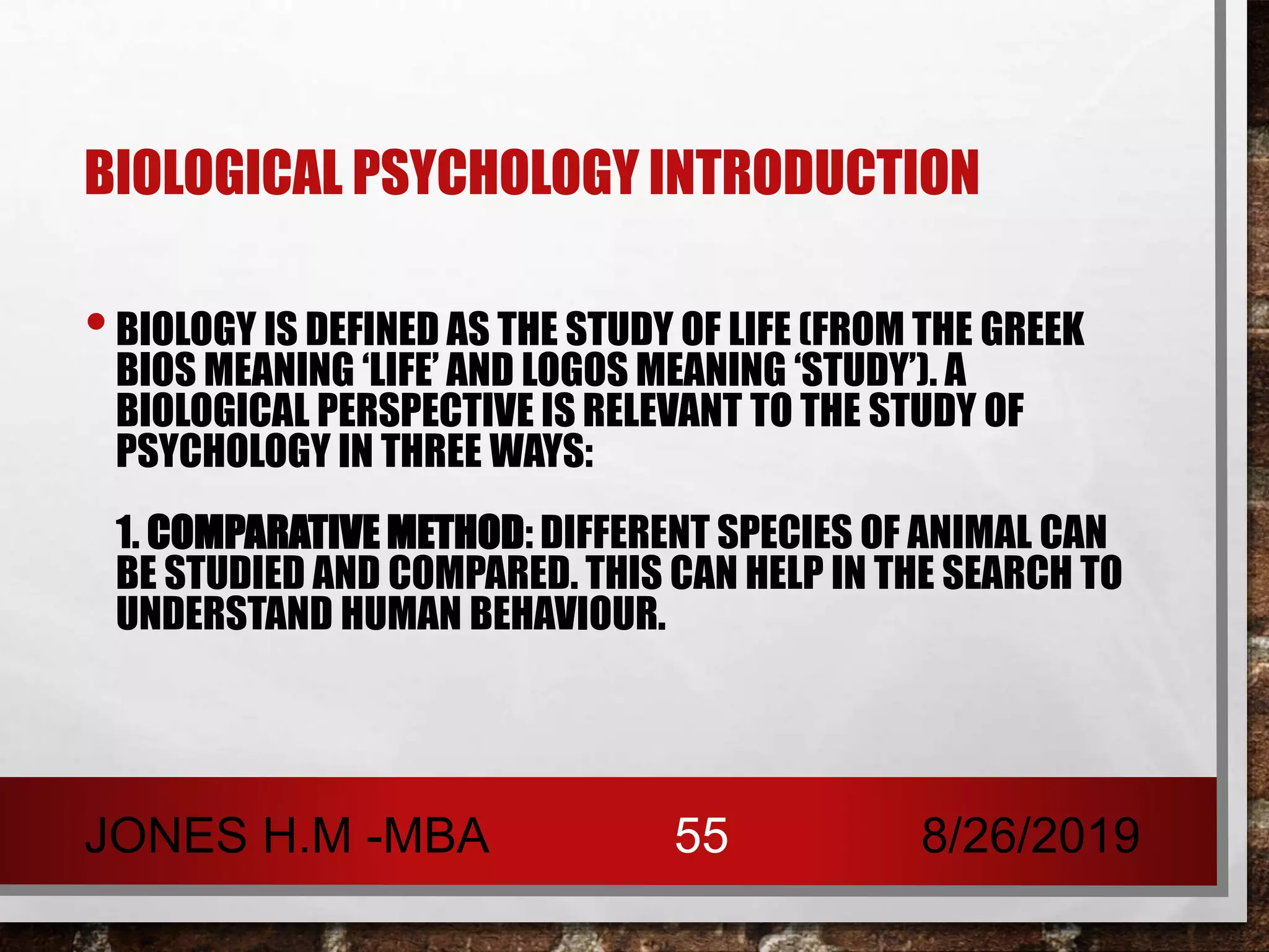 BIOLOGICAL PSYCHOLOGY INTRODUCTION
•BIOLOGY IS DEFINED AS THE STUDY OF LIFE (FROM THE GREEK
BIOS MEANING ‘LIFE’ AND LOGOS MEANING ‘STUDY’). A
BIOLOGICAL PERSPECTIVE IS RELEVANT TO THE STUDY OF
PSYCHOLOGY IN THREE WAYS:
1. COMPARATIVE METHOD: DIFFERENT SPECIES OF ANIMAL CAN
BE STUDIED AND COMPARED. THIS CAN HELP IN THE SEARCH TO
UNDERSTAND HUMAN BEHAVIOUR.
8/26/2019JONES H.M -MBA 55
 