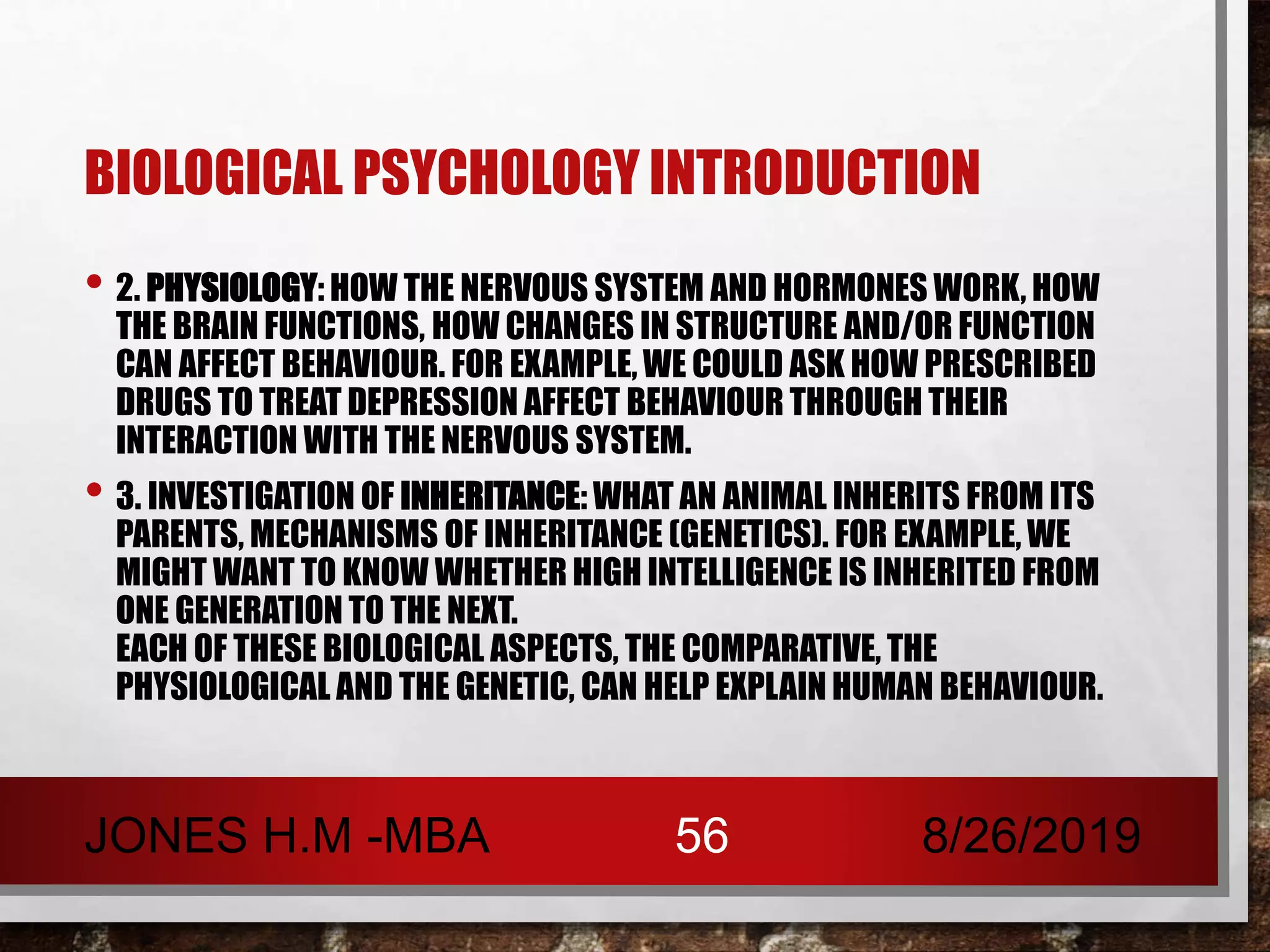 BIOLOGICAL PSYCHOLOGY INTRODUCTION
• 2. PHYSIOLOGY: HOW THE NERVOUS SYSTEM AND HORMONES WORK, HOW
THE BRAIN FUNCTIONS, HOW CHANGES IN STRUCTURE AND/OR FUNCTION
CAN AFFECT BEHAVIOUR. FOR EXAMPLE, WE COULD ASK HOW PRESCRIBED
DRUGS TO TREAT DEPRESSION AFFECT BEHAVIOUR THROUGH THEIR
INTERACTION WITH THE NERVOUS SYSTEM.
• 3. INVESTIGATION OF INHERITANCE: WHAT AN ANIMAL INHERITS FROM ITS
PARENTS, MECHANISMS OF INHERITANCE (GENETICS). FOR EXAMPLE, WE
MIGHT WANT TO KNOW WHETHER HIGH INTELLIGENCE IS INHERITED FROM
ONE GENERATION TO THE NEXT.
EACH OF THESE BIOLOGICAL ASPECTS, THE COMPARATIVE, THE
PHYSIOLOGICAL AND THE GENETIC, CAN HELP EXPLAIN HUMAN BEHAVIOUR.
8/26/2019JONES H.M -MBA 56
 