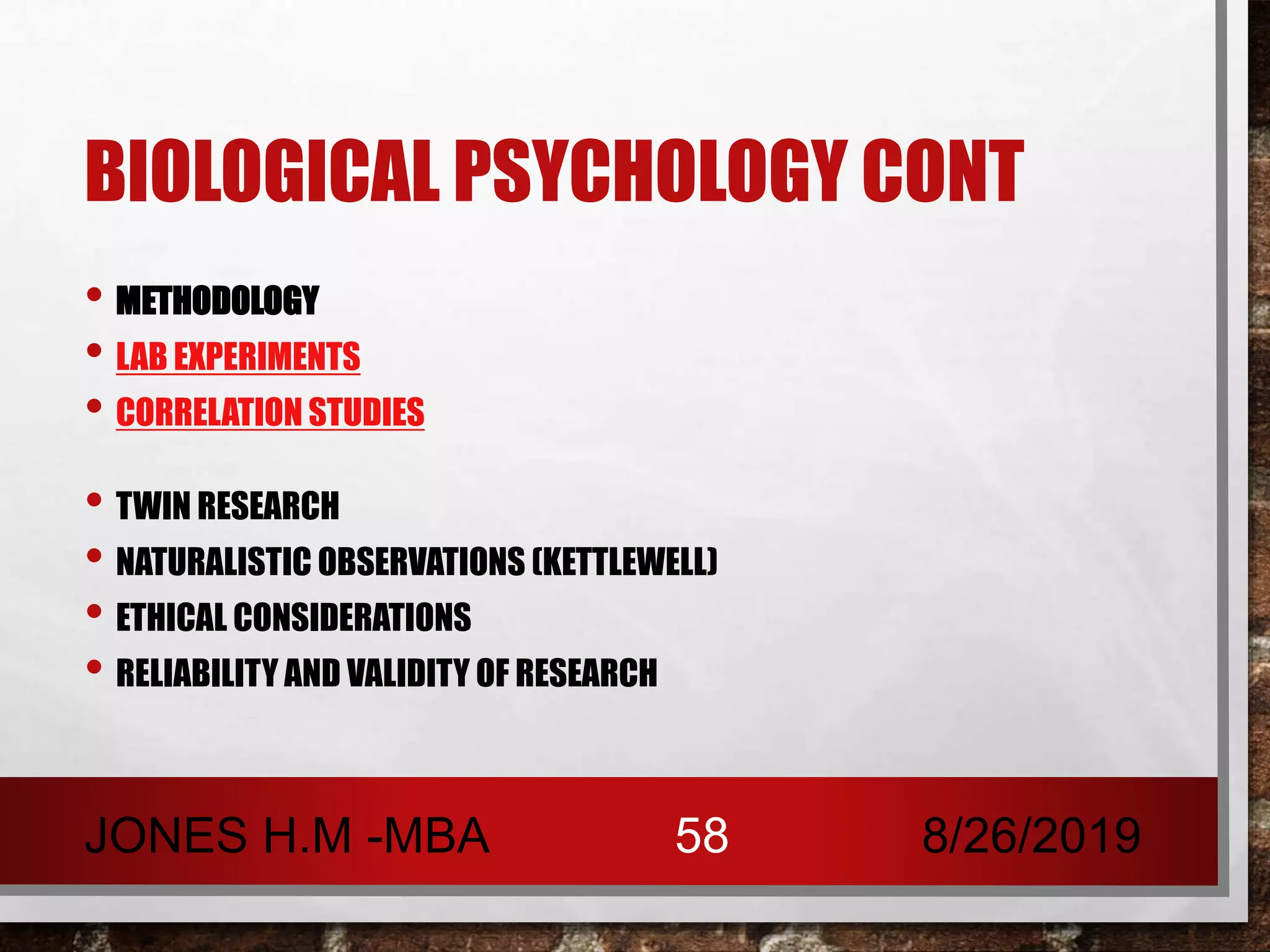 BIOLOGICAL PSYCHOLOGY CONT
• METHODOLOGY
• LAB EXPERIMENTS
• CORRELATION STUDIES
• TWIN RESEARCH
• NATURALISTIC OBSERVATIONS (KETTLEWELL)
• ETHICAL CONSIDERATIONS
• RELIABILITY AND VALIDITY OF RESEARCH
8/26/2019JONES H.M -MBA 58
 