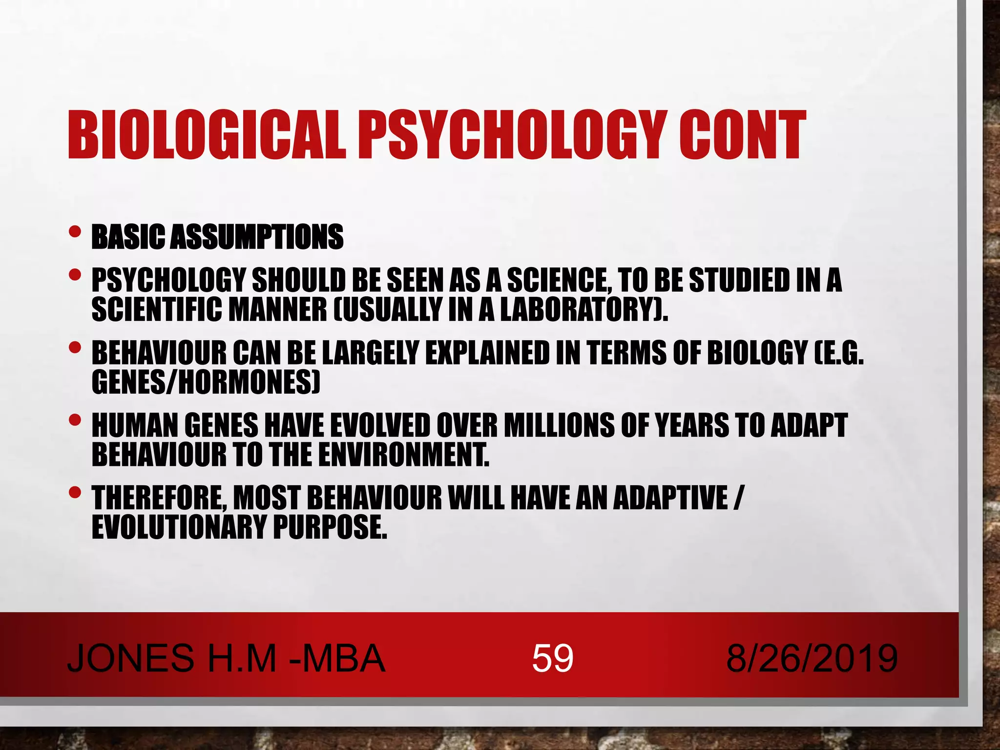 BIOLOGICAL PSYCHOLOGY CONT
• BASIC ASSUMPTIONS
• PSYCHOLOGY SHOULD BE SEEN AS A SCIENCE, TO BE STUDIED IN A
SCIENTIFIC MANNER (USUALLY IN A LABORATORY).
• BEHAVIOUR CAN BE LARGELY EXPLAINED IN TERMS OF BIOLOGY (E.G.
GENES/HORMONES)
• HUMAN GENES HAVE EVOLVED OVER MILLIONS OF YEARS TO ADAPT
BEHAVIOUR TO THE ENVIRONMENT.
• THEREFORE, MOST BEHAVIOUR WILL HAVE AN ADAPTIVE /
EVOLUTIONARY PURPOSE.
8/26/2019JONES H.M -MBA 59
 