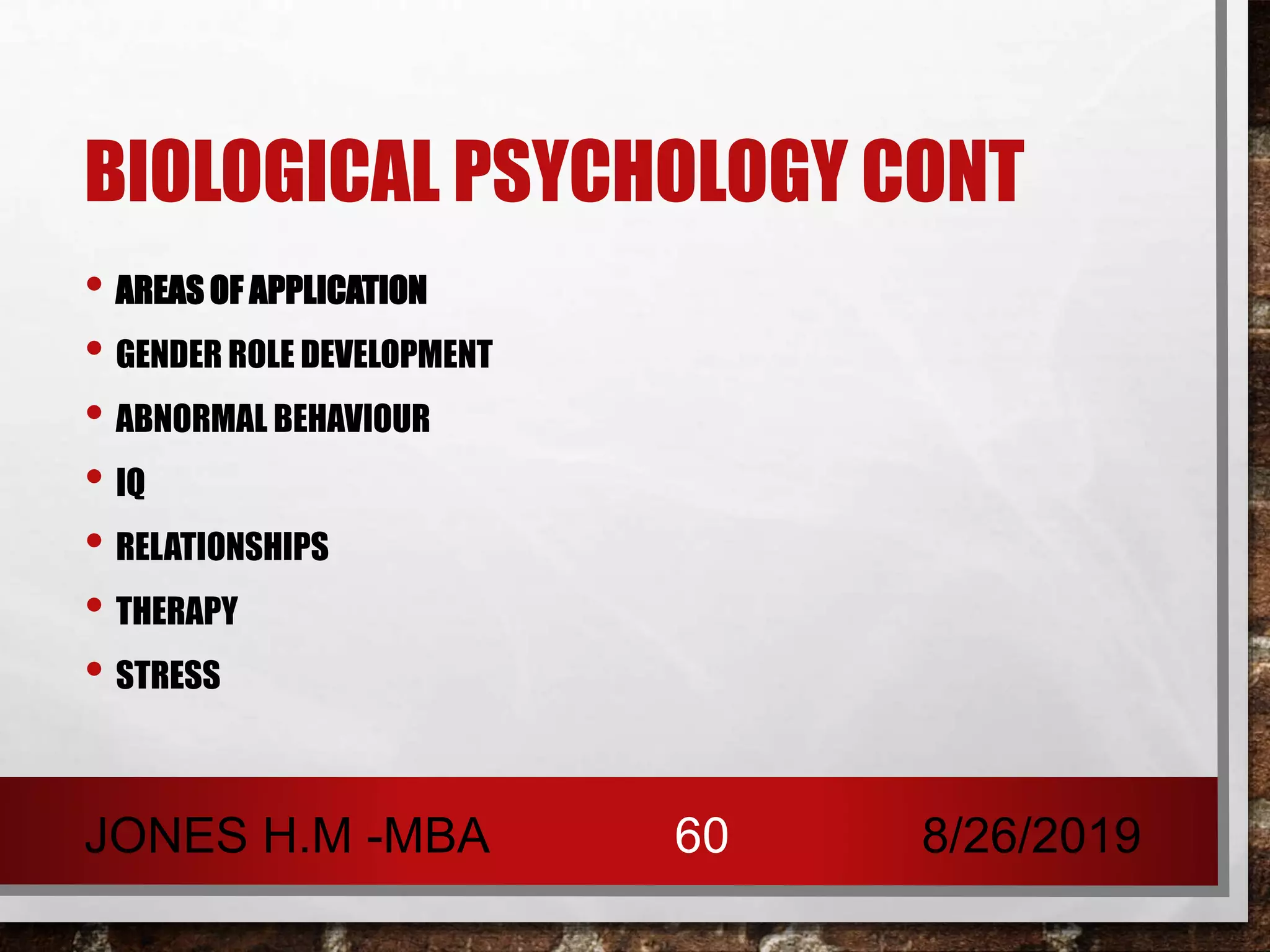 BIOLOGICAL PSYCHOLOGY CONT
• AREAS OF APPLICATION
• GENDER ROLE DEVELOPMENT
• ABNORMAL BEHAVIOUR
• IQ
• RELATIONSHIPS
• THERAPY
• STRESS
8/26/2019JONES H.M -MBA 60
 