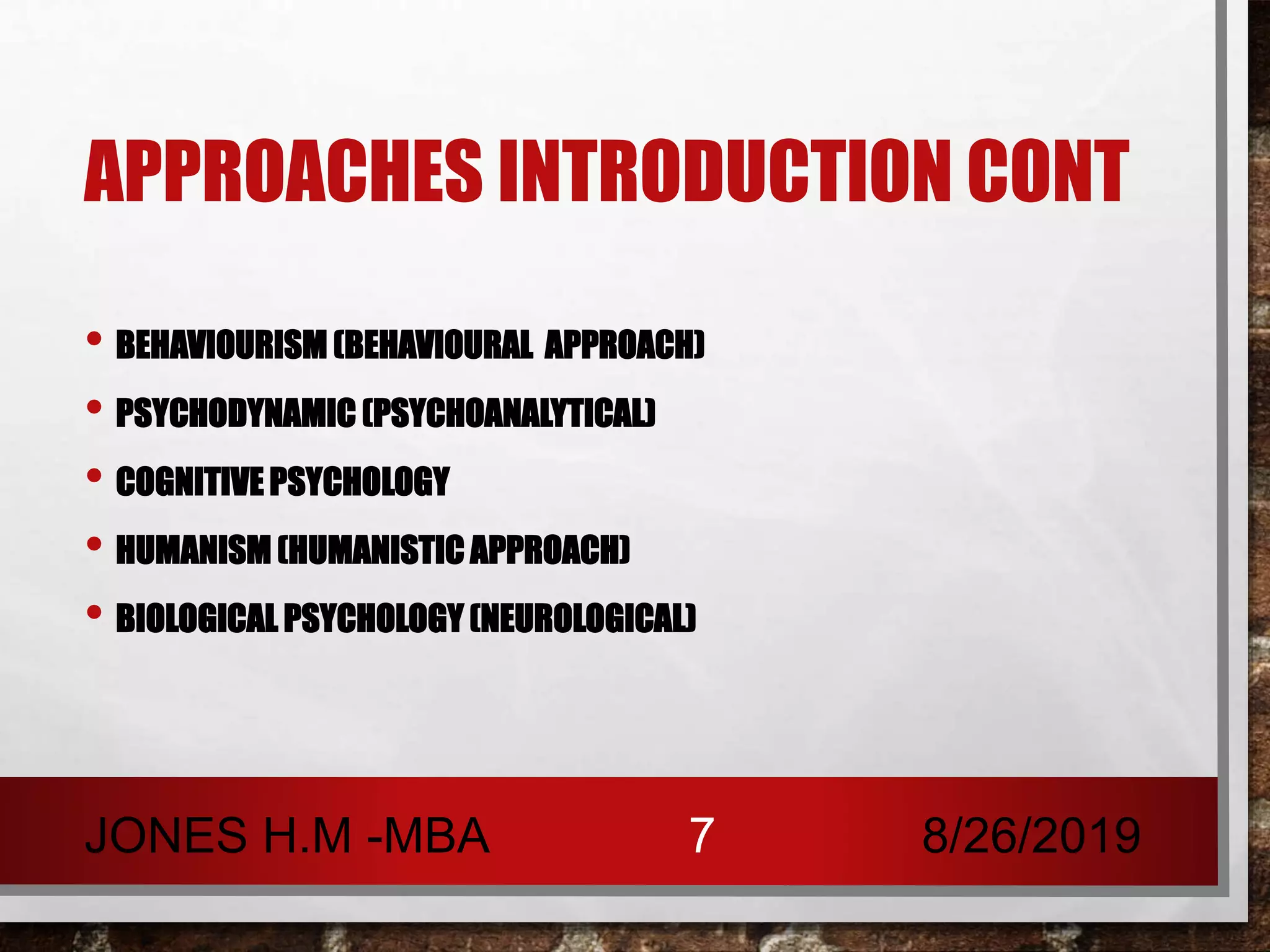 APPROACHES INTRODUCTION CONT
• BEHAVIOURISM (BEHAVIOURAL APPROACH)
• PSYCHODYNAMIC (PSYCHOANALYTICAL)
• COGNITIVE PSYCHOLOGY
• HUMANISM (HUMANISTIC APPROACH)
• BIOLOGICAL PSYCHOLOGY (NEUROLOGICAL)
8/26/2019JONES H.M -MBA 7
 