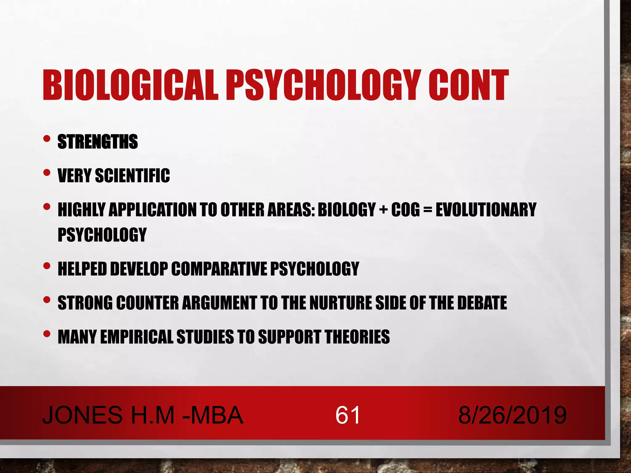 BIOLOGICAL PSYCHOLOGY CONT
• STRENGTHS
• VERY SCIENTIFIC
• HIGHLY APPLICATION TO OTHER AREAS: BIOLOGY + COG = EVOLUTIONARY
PSYCHOLOGY
• HELPED DEVELOP COMPARATIVE PSYCHOLOGY
• STRONG COUNTER ARGUMENT TO THE NURTURE SIDE OF THE DEBATE
• MANY EMPIRICAL STUDIES TO SUPPORT THEORIES
8/26/2019JONES H.M -MBA 61
 