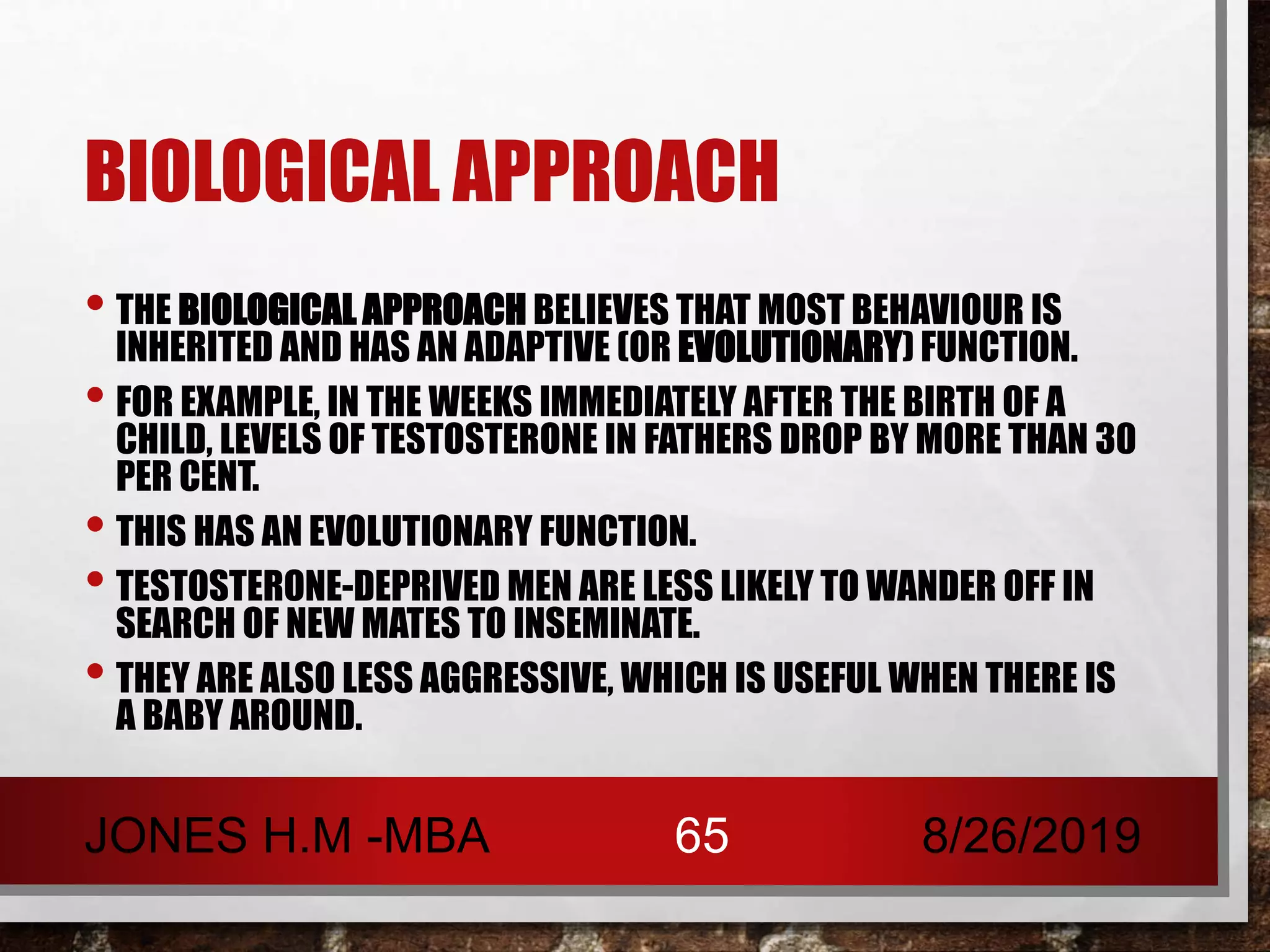 BIOLOGICAL APPROACH
• THE BIOLOGICAL APPROACH BELIEVES THAT MOST BEHAVIOUR IS
INHERITED AND HAS AN ADAPTIVE (OR EVOLUTIONARY) FUNCTION.
• FOR EXAMPLE, IN THE WEEKS IMMEDIATELY AFTER THE BIRTH OF A
CHILD, LEVELS OF TESTOSTERONE IN FATHERS DROP BY MORE THAN 30
PER CENT.
• THIS HAS AN EVOLUTIONARY FUNCTION.
• TESTOSTERONE-DEPRIVED MEN ARE LESS LIKELY TO WANDER OFF IN
SEARCH OF NEW MATES TO INSEMINATE.
• THEY ARE ALSO LESS AGGRESSIVE, WHICH IS USEFUL WHEN THERE IS
A BABY AROUND.
8/26/2019JONES H.M -MBA 65
 