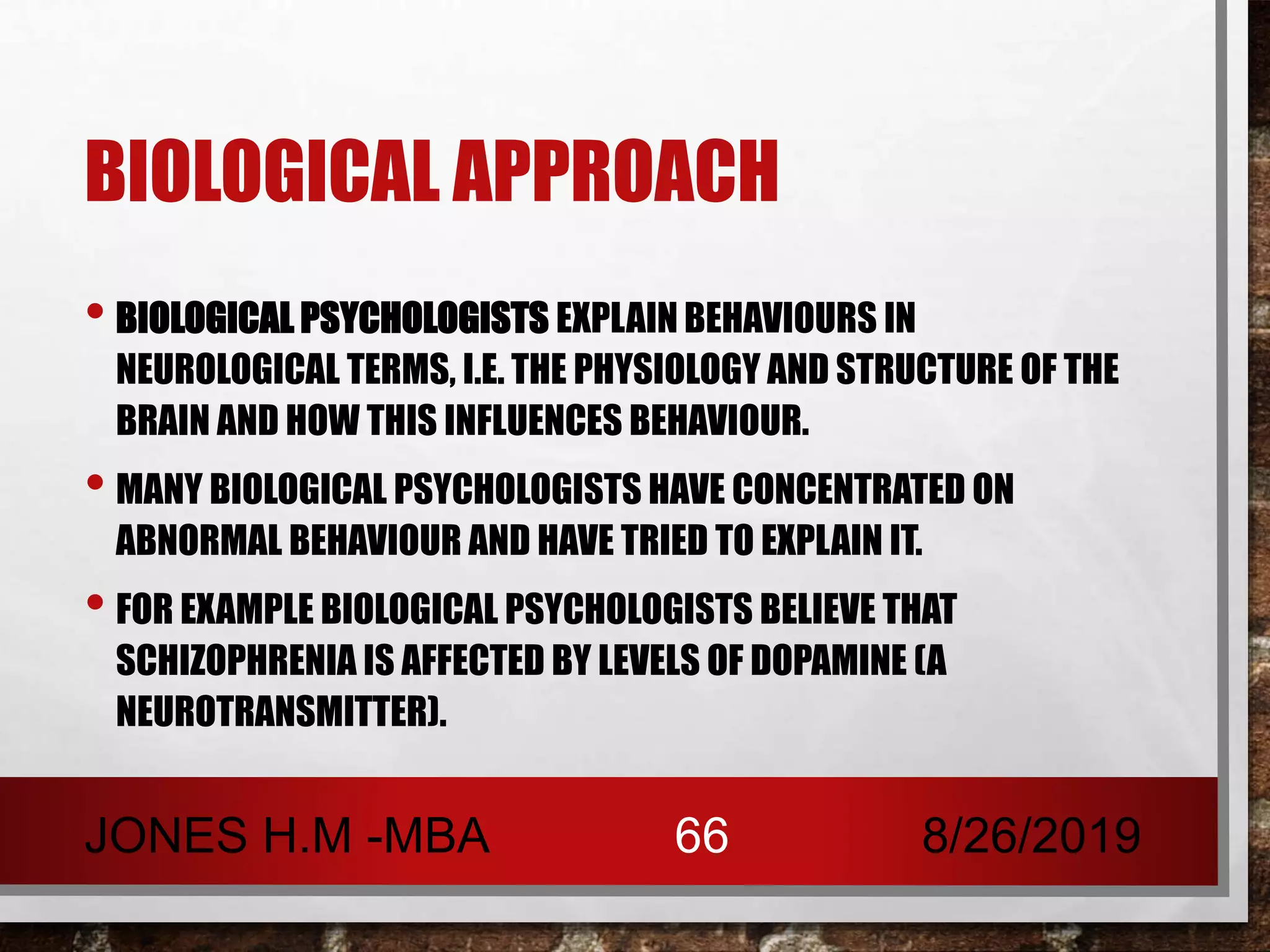 BIOLOGICAL APPROACH
• BIOLOGICAL PSYCHOLOGISTS EXPLAIN BEHAVIOURS IN
NEUROLOGICAL TERMS, I.E. THE PHYSIOLOGY AND STRUCTURE OF THE
BRAIN AND HOW THIS INFLUENCES BEHAVIOUR.
• MANY BIOLOGICAL PSYCHOLOGISTS HAVE CONCENTRATED ON
ABNORMAL BEHAVIOUR AND HAVE TRIED TO EXPLAIN IT.
• FOR EXAMPLE BIOLOGICAL PSYCHOLOGISTS BELIEVE THAT
SCHIZOPHRENIA IS AFFECTED BY LEVELS OF DOPAMINE (A
NEUROTRANSMITTER).
8/26/2019JONES H.M -MBA 66
 