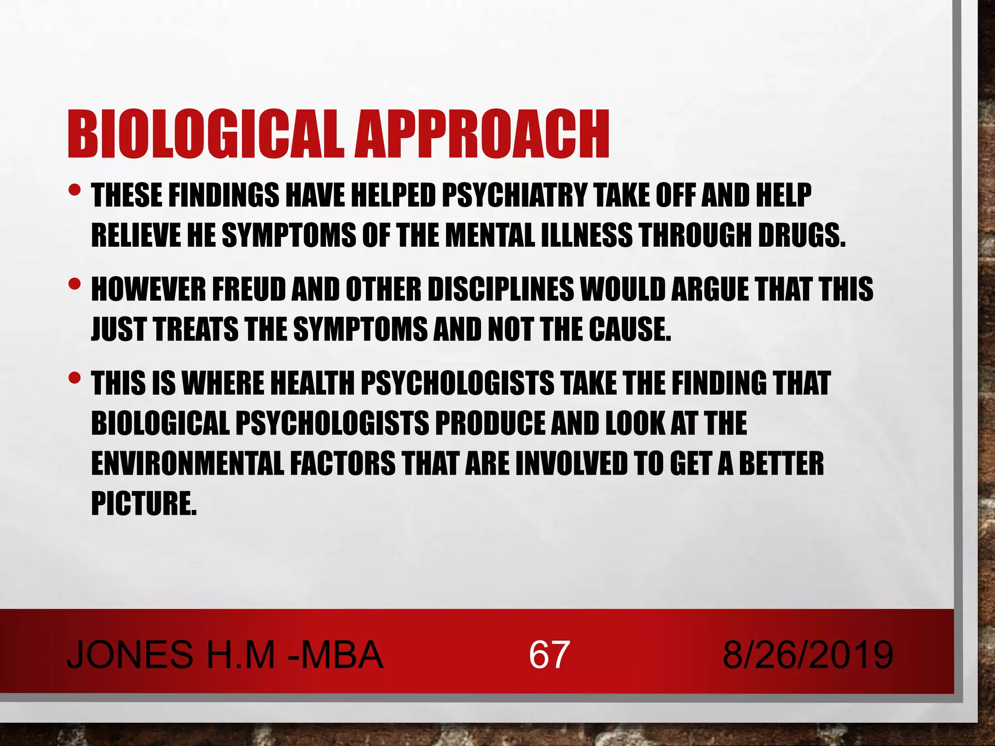 BIOLOGICAL APPROACH
• THESE FINDINGS HAVE HELPED PSYCHIATRY TAKE OFF AND HELP
RELIEVE HE SYMPTOMS OF THE MENTAL ILLNESS THROUGH DRUGS.
• HOWEVER FREUD AND OTHER DISCIPLINES WOULD ARGUE THAT THIS
JUST TREATS THE SYMPTOMS AND NOT THE CAUSE.
• THIS IS WHERE HEALTH PSYCHOLOGISTS TAKE THE FINDING THAT
BIOLOGICAL PSYCHOLOGISTS PRODUCE AND LOOK AT THE
ENVIRONMENTAL FACTORS THAT ARE INVOLVED TO GET A BETTER
PICTURE.
8/26/2019JONES H.M -MBA 67
 