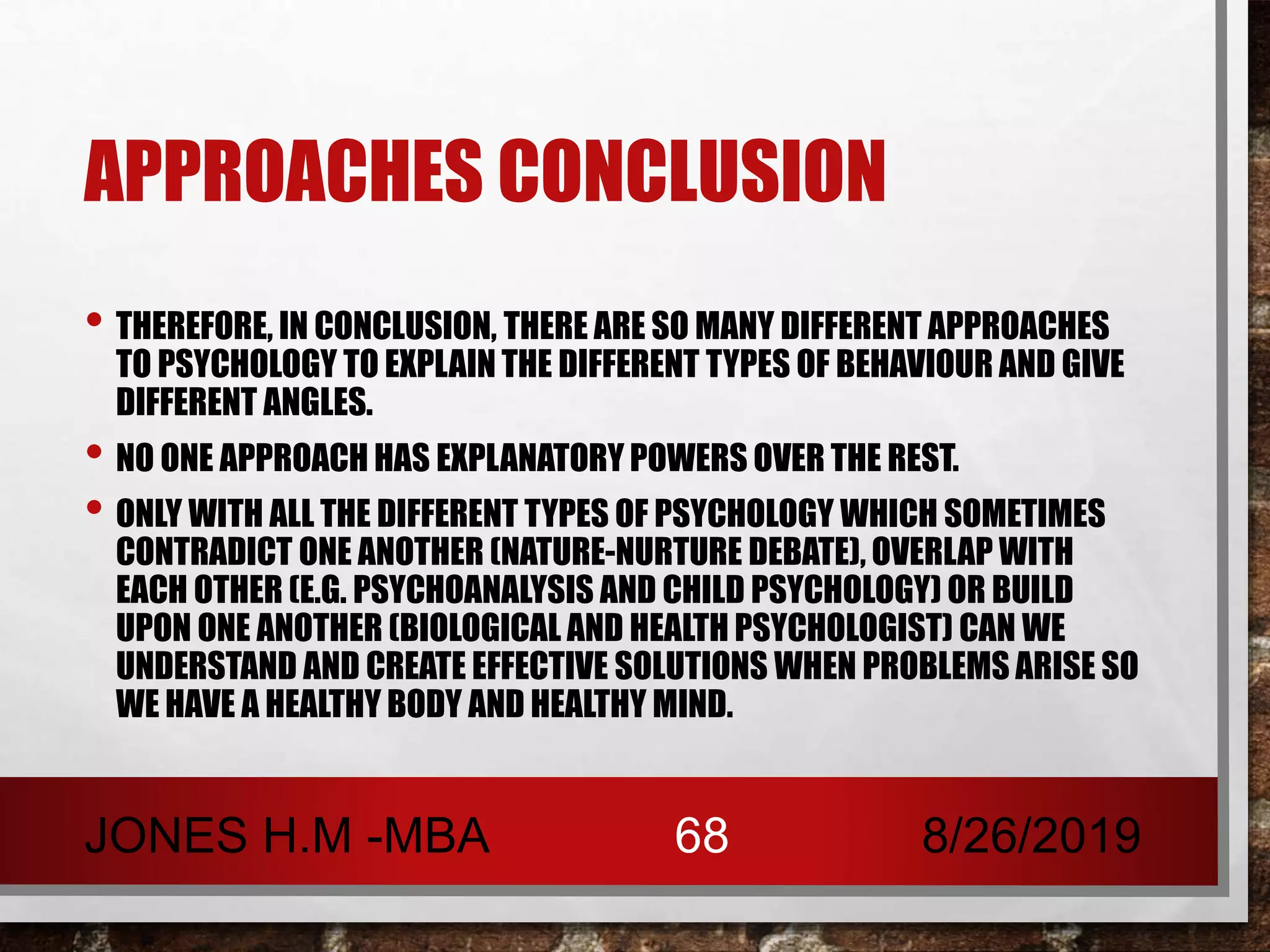 APPROACHES CONCLUSION
• THEREFORE, IN CONCLUSION, THERE ARE SO MANY DIFFERENT APPROACHES
TO PSYCHOLOGY TO EXPLAIN THE DIFFERENT TYPES OF BEHAVIOUR AND GIVE
DIFFERENT ANGLES.
• NO ONE APPROACH HAS EXPLANATORY POWERS OVER THE REST.
• ONLY WITH ALL THE DIFFERENT TYPES OF PSYCHOLOGY WHICH SOMETIMES
CONTRADICT ONE ANOTHER (NATURE-NURTURE DEBATE), OVERLAP WITH
EACH OTHER (E.G. PSYCHOANALYSIS AND CHILD PSYCHOLOGY) OR BUILD
UPON ONE ANOTHER (BIOLOGICAL AND HEALTH PSYCHOLOGIST) CAN WE
UNDERSTAND AND CREATE EFFECTIVE SOLUTIONS WHEN PROBLEMS ARISE SO
WE HAVE A HEALTHY BODY AND HEALTHY MIND.
8/26/2019JONES H.M -MBA 68
 