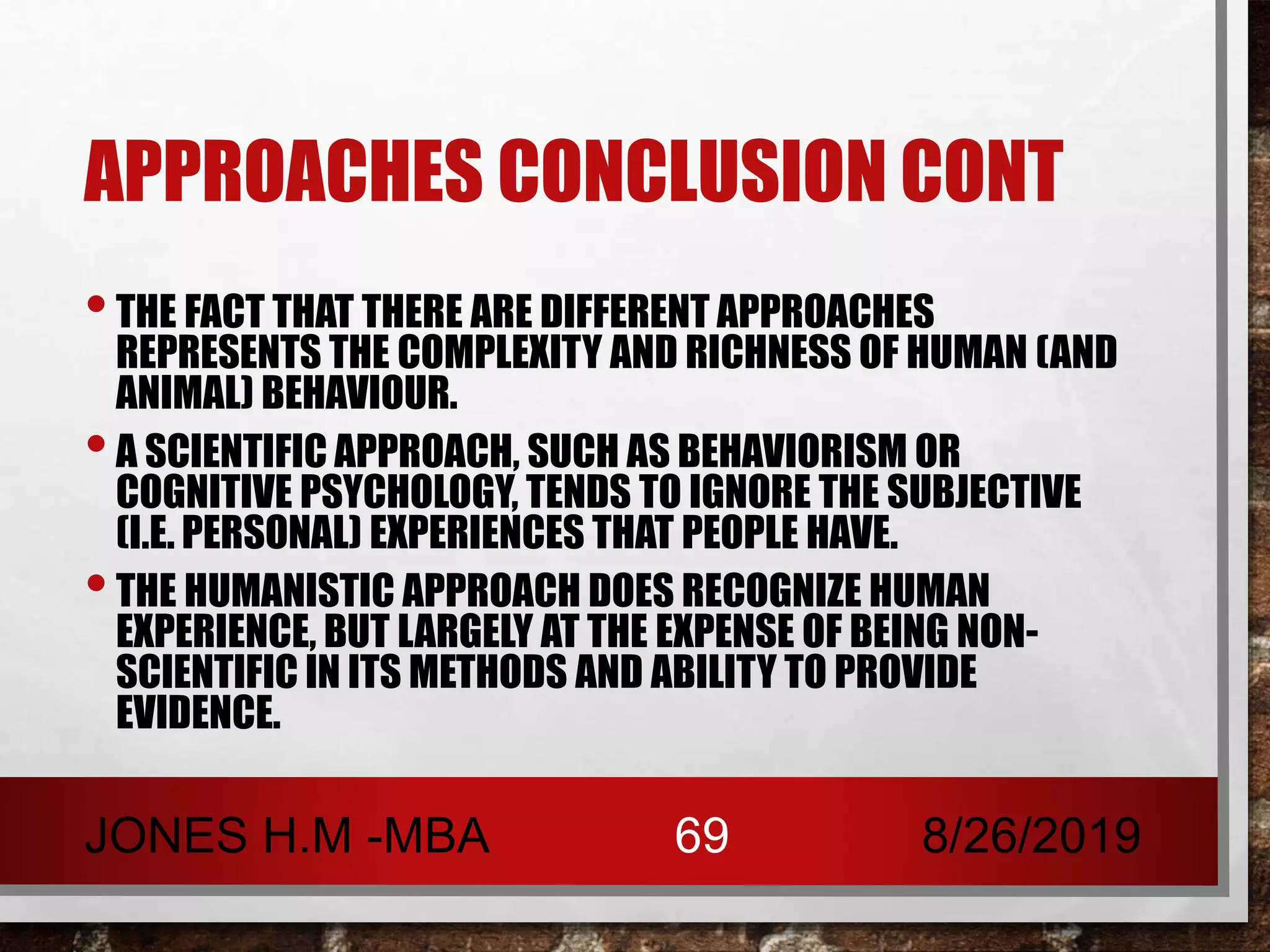 APPROACHES CONCLUSION CONT
•THE FACT THAT THERE ARE DIFFERENT APPROACHES
REPRESENTS THE COMPLEXITY AND RICHNESS OF HUMAN (AND
ANIMAL) BEHAVIOUR.
•A SCIENTIFIC APPROACH, SUCH AS BEHAVIORISM OR
COGNITIVE PSYCHOLOGY, TENDS TO IGNORE THE SUBJECTIVE
(I.E. PERSONAL) EXPERIENCES THAT PEOPLE HAVE.
•THE HUMANISTIC APPROACH DOES RECOGNIZE HUMAN
EXPERIENCE, BUT LARGELY AT THE EXPENSE OF BEING NON-
SCIENTIFIC IN ITS METHODS AND ABILITY TO PROVIDE
EVIDENCE.
8/26/2019JONES H.M -MBA 69
 