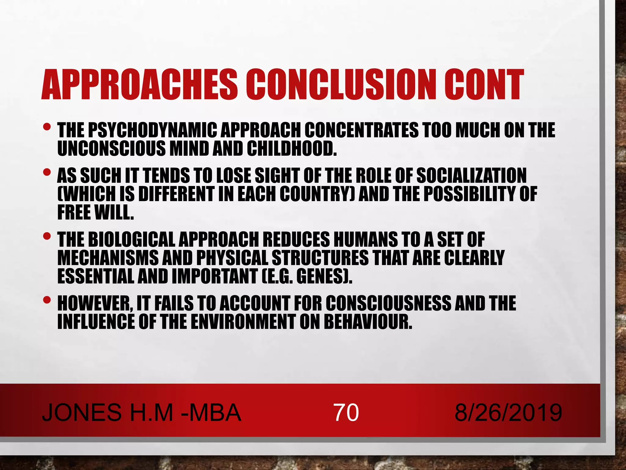 APPROACHES CONCLUSION CONT
• THE PSYCHODYNAMIC APPROACH CONCENTRATES TOO MUCH ON THE
UNCONSCIOUS MIND AND CHILDHOOD.
• AS SUCH IT TENDS TO LOSE SIGHT OF THE ROLE OF SOCIALIZATION
(WHICH IS DIFFERENT IN EACH COUNTRY) AND THE POSSIBILITY OF
FREE WILL.
• THE BIOLOGICAL APPROACH REDUCES HUMANS TO A SET OF
MECHANISMS AND PHYSICAL STRUCTURES THAT ARE CLEARLY
ESSENTIAL AND IMPORTANT (E.G. GENES).
• HOWEVER, IT FAILS TO ACCOUNT FOR CONSCIOUSNESS AND THE
INFLUENCE OF THE ENVIRONMENT ON BEHAVIOUR.
8/26/2019JONES H.M -MBA 70
 