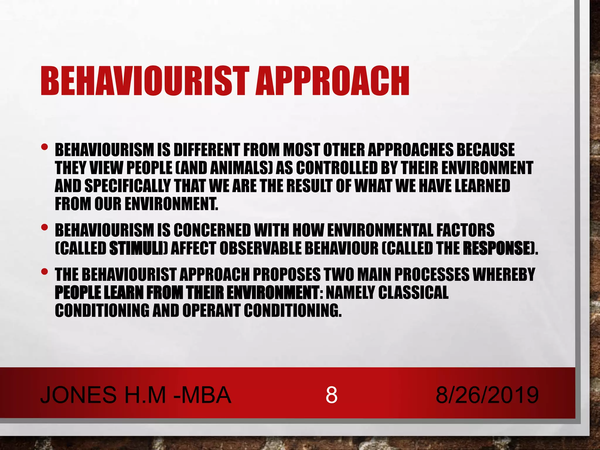 BEHAVIOURIST APPROACH
• BEHAVIOURISM IS DIFFERENT FROM MOST OTHER APPROACHES BECAUSE
THEY VIEW PEOPLE (AND ANIMALS) AS CONTROLLED BY THEIR ENVIRONMENT
AND SPECIFICALLY THAT WE ARE THE RESULT OF WHAT WE HAVE LEARNED
FROM OUR ENVIRONMENT.
• BEHAVIOURISM IS CONCERNED WITH HOW ENVIRONMENTAL FACTORS
(CALLED STIMULI) AFFECT OBSERVABLE BEHAVIOUR (CALLED THE RESPONSE).
• THE BEHAVIOURIST APPROACH PROPOSES TWO MAIN PROCESSES WHEREBY
PEOPLE LEARN FROM THEIR ENVIRONMENT: NAMELY CLASSICAL
CONDITIONING AND OPERANT CONDITIONING.
8/26/2019JONES H.M -MBA 8
 