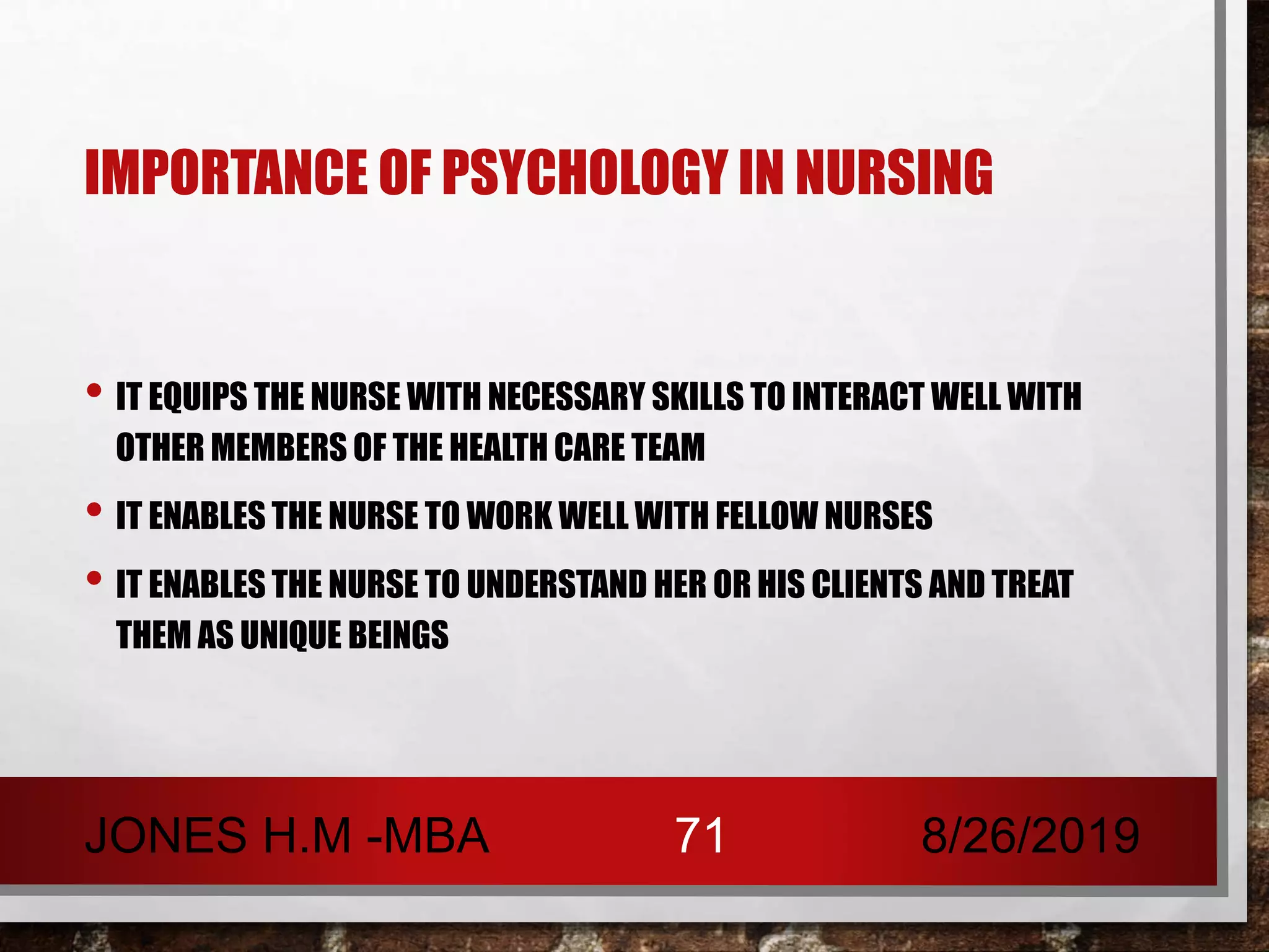 IMPORTANCE OF PSYCHOLOGY IN NURSING
• IT EQUIPS THE NURSE WITH NECESSARY SKILLS TO INTERACT WELL WITH
OTHER MEMBERS OF THE HEALTH CARE TEAM
• IT ENABLES THE NURSE TO WORK WELL WITH FELLOW NURSES
• IT ENABLES THE NURSE TO UNDERSTAND HER OR HIS CLIENTS AND TREAT
THEM AS UNIQUE BEINGS
8/26/2019JONES H.M -MBA 71
 