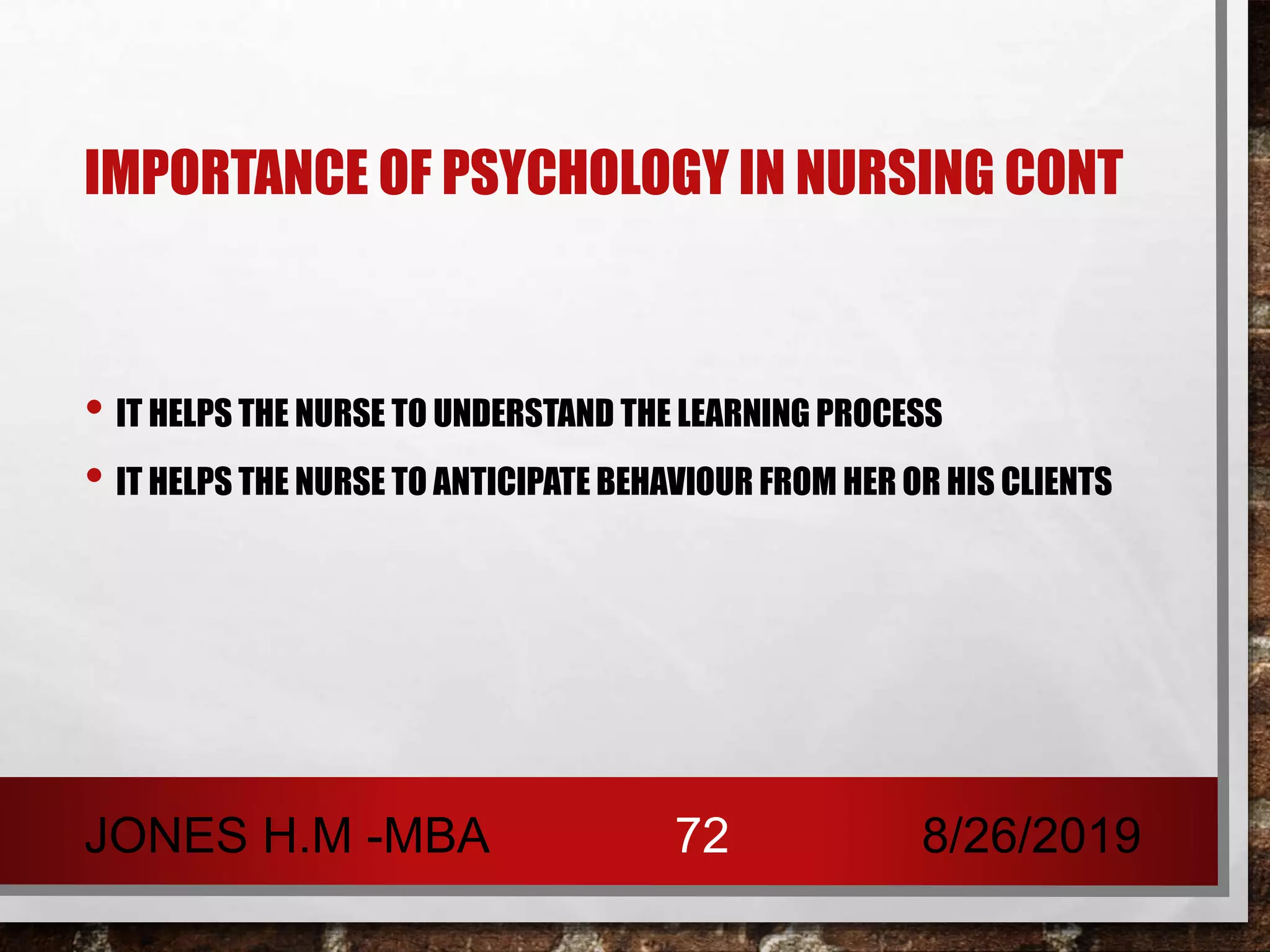 IMPORTANCE OF PSYCHOLOGY IN NURSING CONT
• IT HELPS THE NURSE TO UNDERSTAND THE LEARNING PROCESS
• IT HELPS THE NURSE TO ANTICIPATE BEHAVIOUR FROM HER OR HIS CLIENTS
8/26/2019JONES H.M -MBA 72
 
