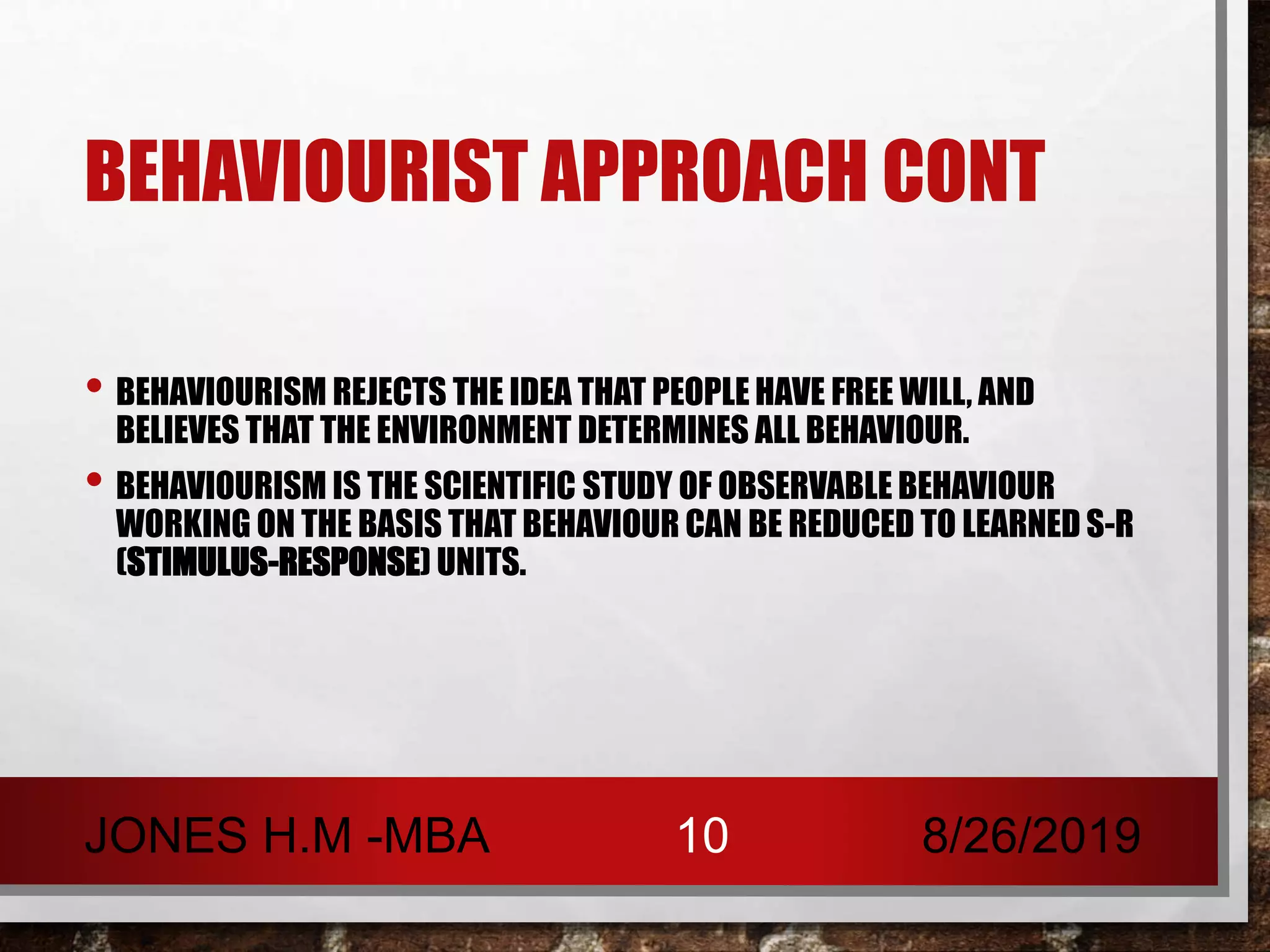 BEHAVIOURIST APPROACH CONT
• BEHAVIOURISM REJECTS THE IDEA THAT PEOPLE HAVE FREE WILL, AND
BELIEVES THAT THE ENVIRONMENT DETERMINES ALL BEHAVIOUR.
• BEHAVIOURISM IS THE SCIENTIFIC STUDY OF OBSERVABLE BEHAVIOUR
WORKING ON THE BASIS THAT BEHAVIOUR CAN BE REDUCED TO LEARNED S-R
(STIMULUS-RESPONSE) UNITS.
8/26/2019JONES H.M -MBA 10
 