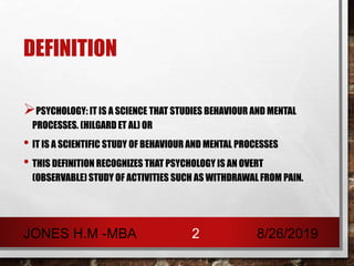 DEFINITION
PSYCHOLOGY: IT IS A SCIENCE THAT STUDIES BEHAVIOUR AND MENTAL
PROCESSES. (HILGARD ET AL) OR
• IT IS A SCIENTIFIC STUDY OF BEHAVIOUR AND MENTAL PROCESSES
• THIS DEFINITION RECOGNIZES THAT PSYCHOLOGY IS AN OVERT
(OBSERVABLE) STUDY OF ACTIVITIES SUCH AS WITHDRAWAL FROM PAIN.
8/26/2019JONES H.M -MBA 2
 