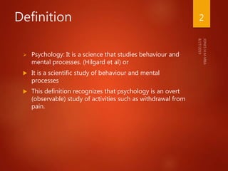 Definition
 Psychology: It is a science that studies behaviour and
mental processes. (Hilgard et al) or
 It is a scientific study of behaviour and mental
processes
 This definition recognizes that psychology is an overt
(observable) study of activities such as withdrawal from
pain.
2
 