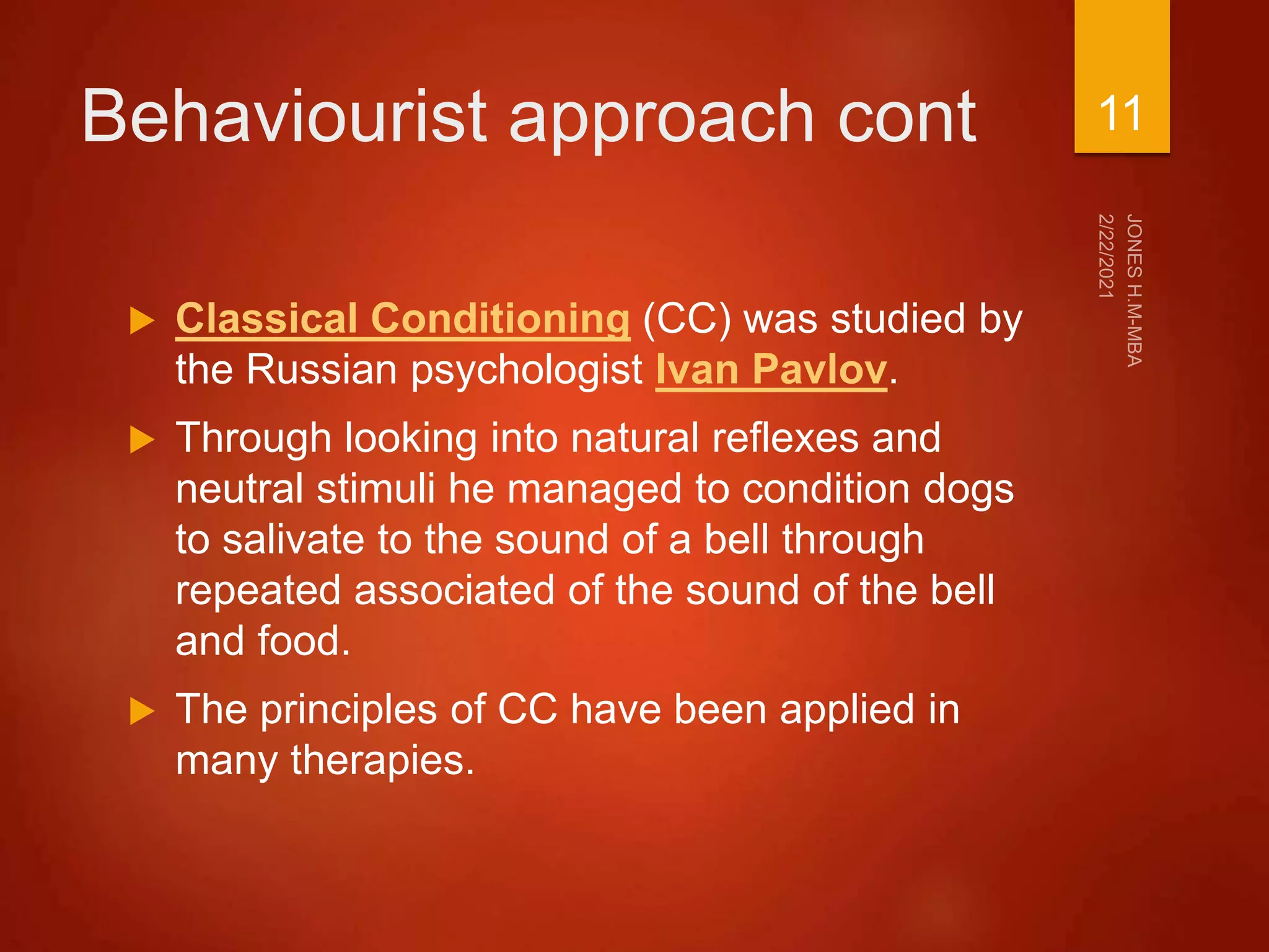 Behaviourist approach cont
 Classical Conditioning (CC) was studied by
the Russian psychologist Ivan Pavlov.
 Through looking into natural reflexes and
neutral stimuli he managed to condition dogs
to salivate to the sound of a bell through
repeated associated of the sound of the bell
and food.
 The principles of CC have been applied in
many therapies.
11
 