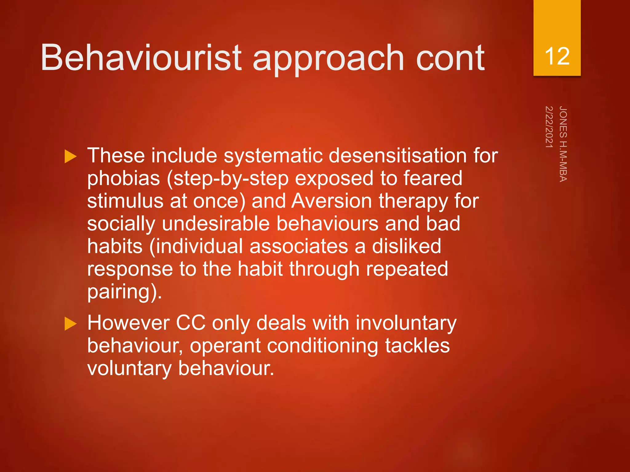 Behaviourist approach cont
 These include systematic desensitisation for
phobias (step-by-step exposed to feared
stimulus at once) and Aversion therapy for
socially undesirable behaviours and bad
habits (individual associates a disliked
response to the habit through repeated
pairing).
 However CC only deals with involuntary
behaviour, operant conditioning tackles
voluntary behaviour.
12
 