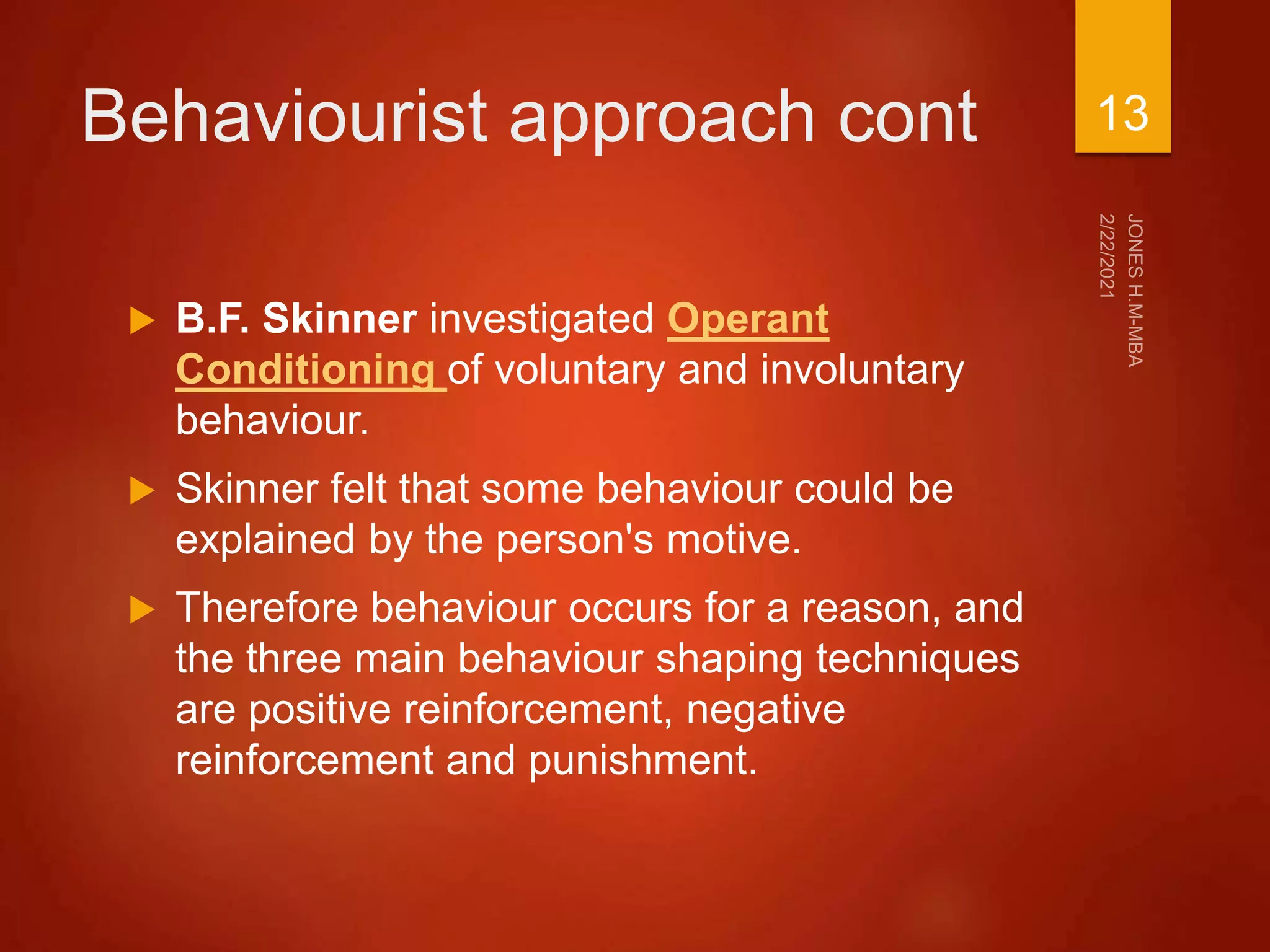 Behaviourist approach cont
 B.F. Skinner investigated Operant
Conditioning of voluntary and involuntary
behaviour.
 Skinner felt that some behaviour could be
explained by the person's motive.
 Therefore behaviour occurs for a reason, and
the three main behaviour shaping techniques
are positive reinforcement, negative
reinforcement and punishment.
13
 