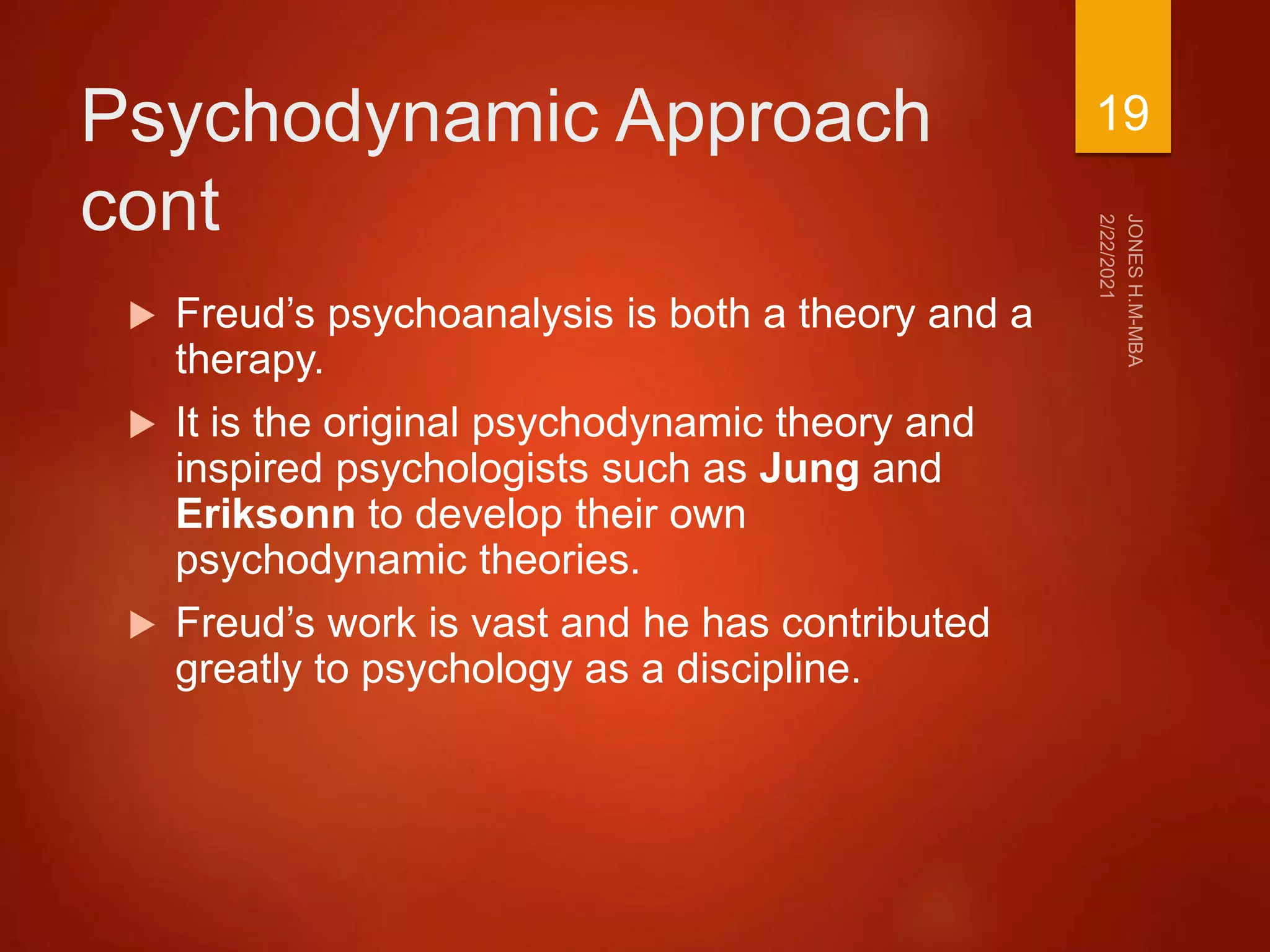 Psychodynamic Approach
cont
 Freud’s psychoanalysis is both a theory and a
therapy.
 It is the original psychodynamic theory and
inspired psychologists such as Jung and
Eriksonn to develop their own
psychodynamic theories.
 Freud’s work is vast and he has contributed
greatly to psychology as a discipline.
19
 