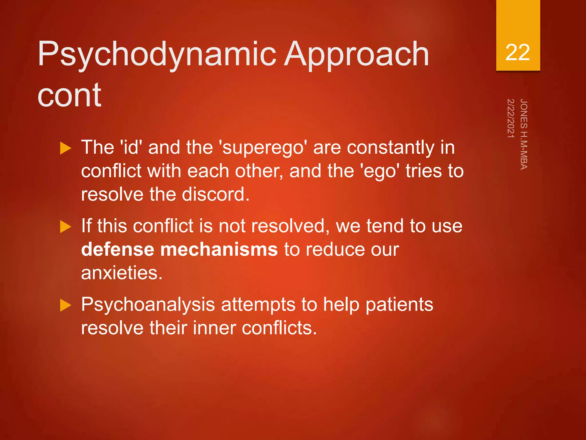 Psychodynamic Approach
cont
 The 'id' and the 'superego' are constantly in
conflict with each other, and the 'ego' tries to
resolve the discord.
 If this conflict is not resolved, we tend to use
defense mechanisms to reduce our
anxieties.
 Psychoanalysis attempts to help patients
resolve their inner conflicts.
22
 