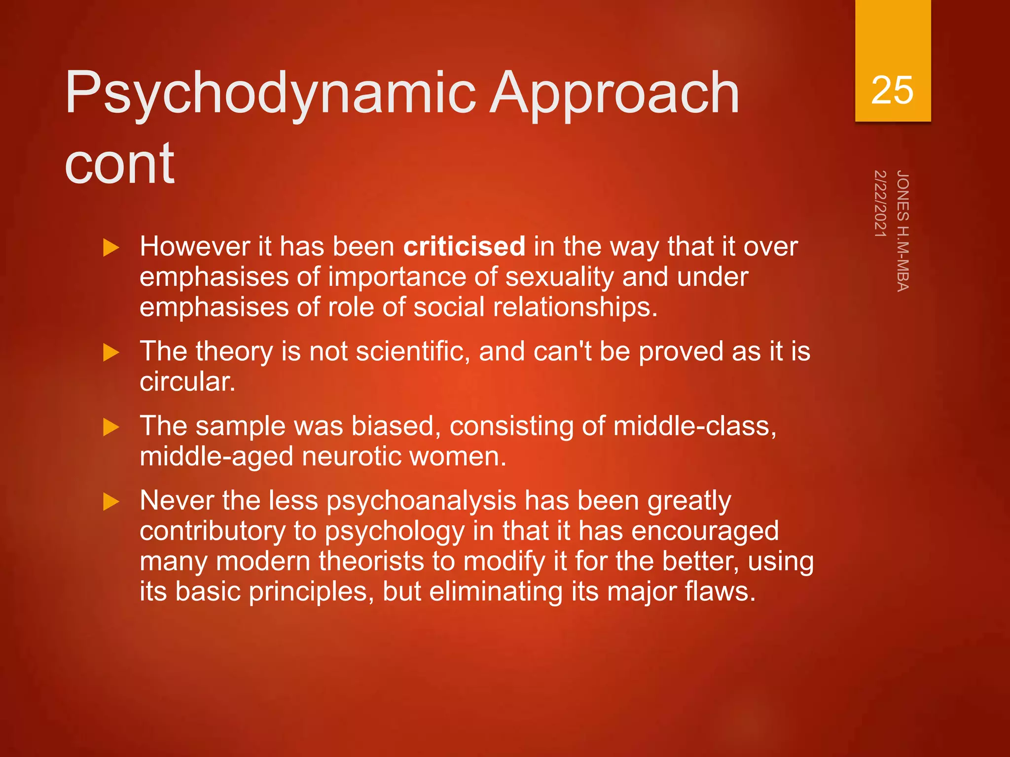 Psychodynamic Approach
cont
 However it has been criticised in the way that it over
emphasises of importance of sexuality and under
emphasises of role of social relationships.
 The theory is not scientific, and can't be proved as it is
circular.
 The sample was biased, consisting of middle-class,
middle-aged neurotic women.
 Never the less psychoanalysis has been greatly
contributory to psychology in that it has encouraged
many modern theorists to modify it for the better, using
its basic principles, but eliminating its major flaws.
25
 