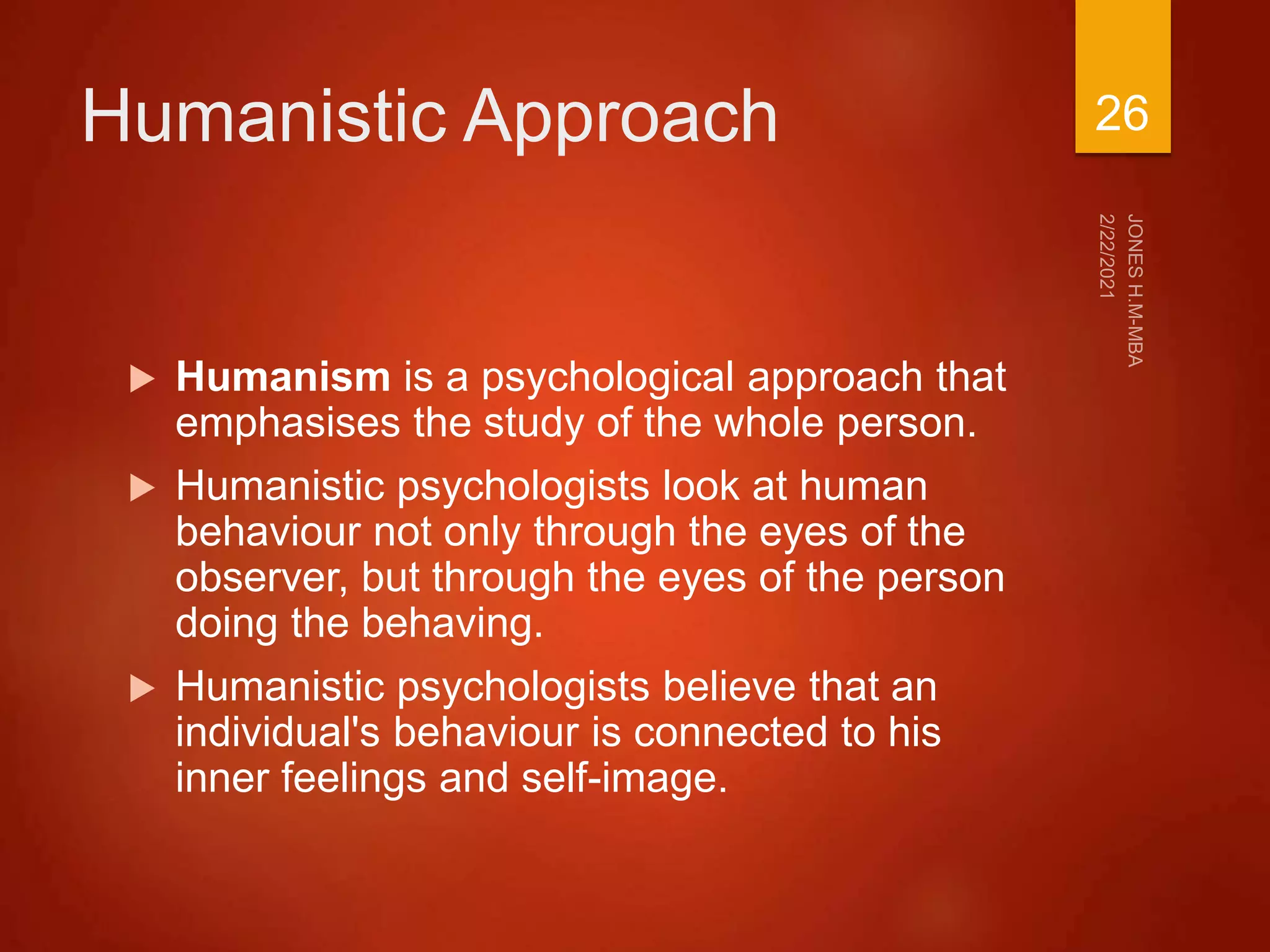 Humanistic Approach
 Humanism is a psychological approach that
emphasises the study of the whole person.
 Humanistic psychologists look at human
behaviour not only through the eyes of the
observer, but through the eyes of the person
doing the behaving.
 Humanistic psychologists believe that an
individual's behaviour is connected to his
inner feelings and self-image.
26
 