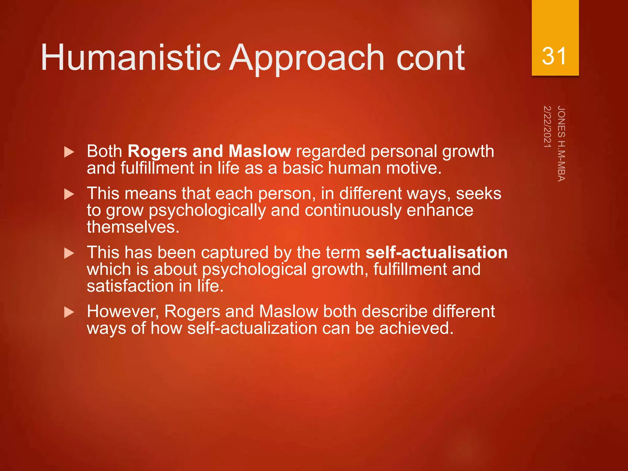 Humanistic Approach cont
 Both Rogers and Maslow regarded personal growth
and fulfillment in life as a basic human motive.
 This means that each person, in different ways, seeks
to grow psychologically and continuously enhance
themselves.
 This has been captured by the term self-actualisation
which is about psychological growth, fulfillment and
satisfaction in life.
 However, Rogers and Maslow both describe different
ways of how self-actualization can be achieved.
31
 