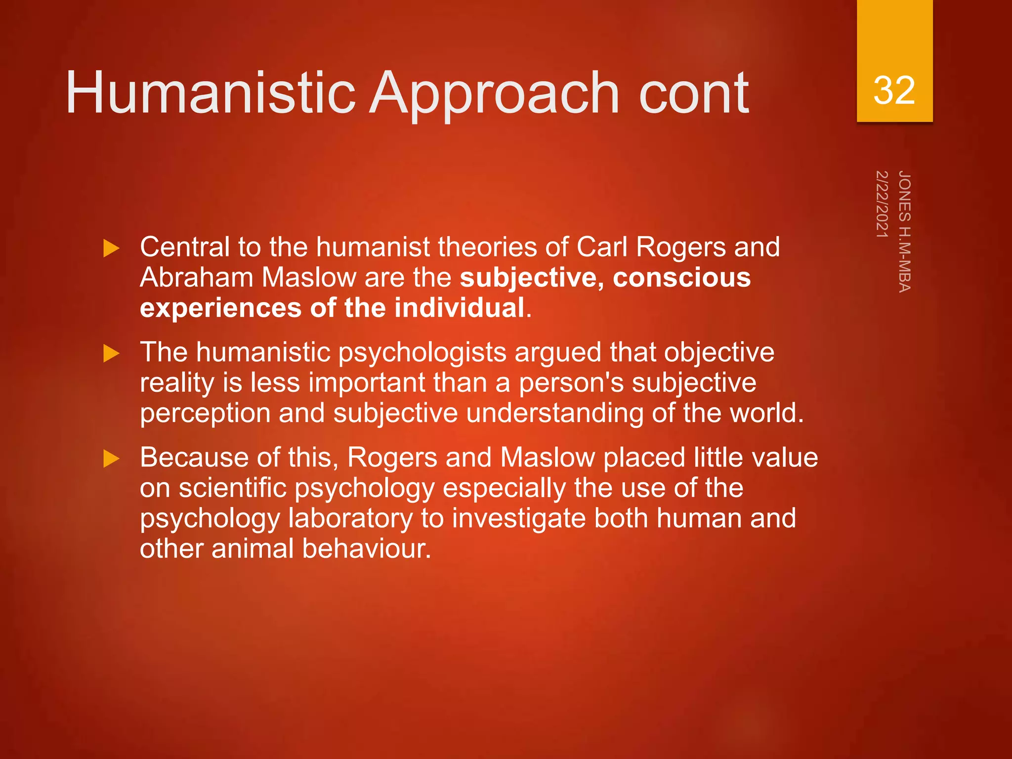 Humanistic Approach cont
 Central to the humanist theories of Carl Rogers and
Abraham Maslow are the subjective, conscious
experiences of the individual.
 The humanistic psychologists argued that objective
reality is less important than a person's subjective
perception and subjective understanding of the world.
 Because of this, Rogers and Maslow placed little value
on scientific psychology especially the use of the
psychology laboratory to investigate both human and
other animal behaviour.
32
 