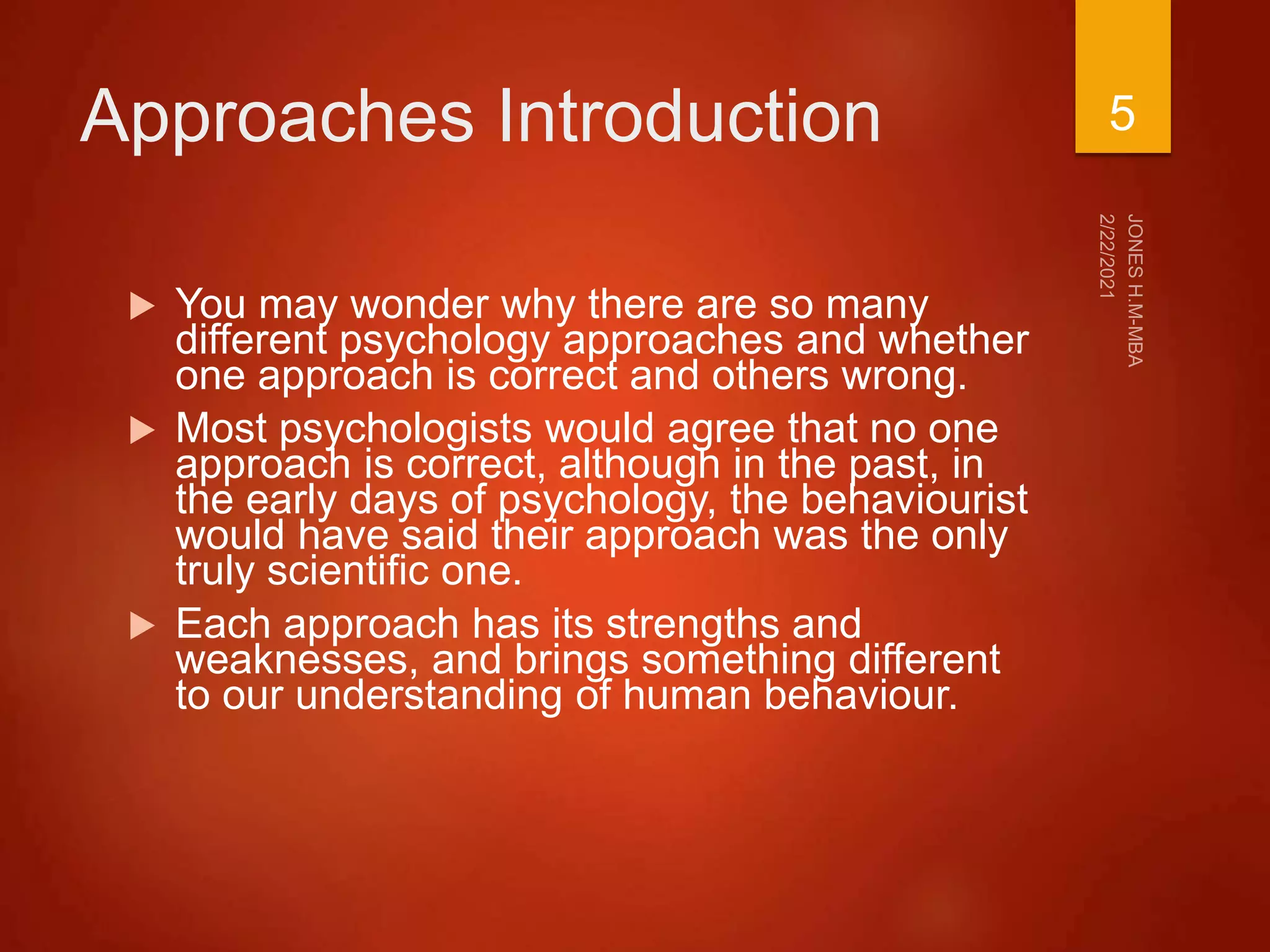 Approaches Introduction
 You may wonder why there are so many
different psychology approaches and whether
one approach is correct and others wrong.
 Most psychologists would agree that no one
approach is correct, although in the past, in
the early days of psychology, the behaviourist
would have said their approach was the only
truly scientific one.
 Each approach has its strengths and
weaknesses, and brings something different
to our understanding of human behaviour.
5
 