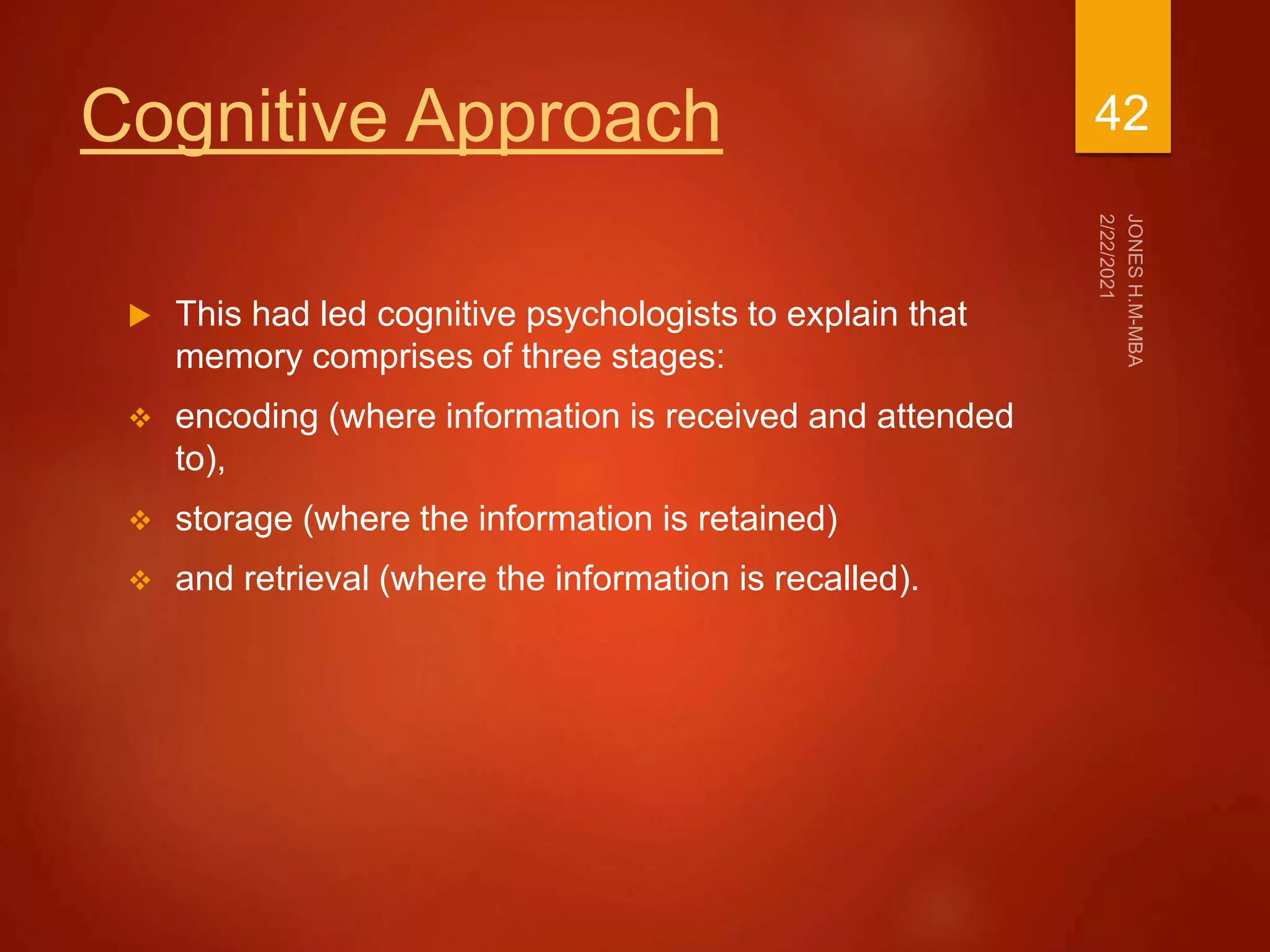 Cognitive Approach
 This had led cognitive psychologists to explain that
memory comprises of three stages:
 encoding (where information is received and attended
to),
 storage (where the information is retained)
 and retrieval (where the information is recalled).
42
 