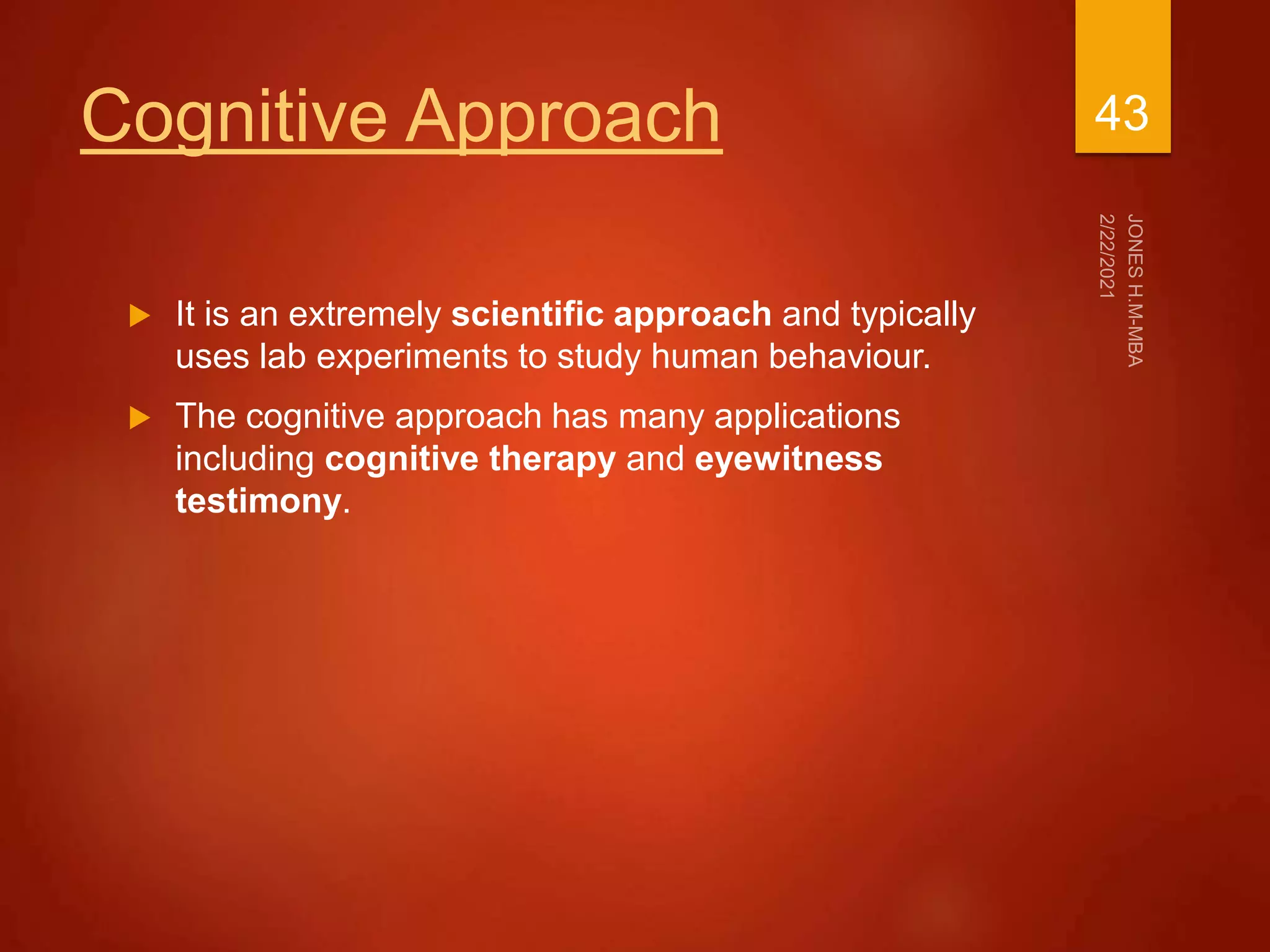 Cognitive Approach
 It is an extremely scientific approach and typically
uses lab experiments to study human behaviour.
 The cognitive approach has many applications
including cognitive therapy and eyewitness
testimony.
43
 