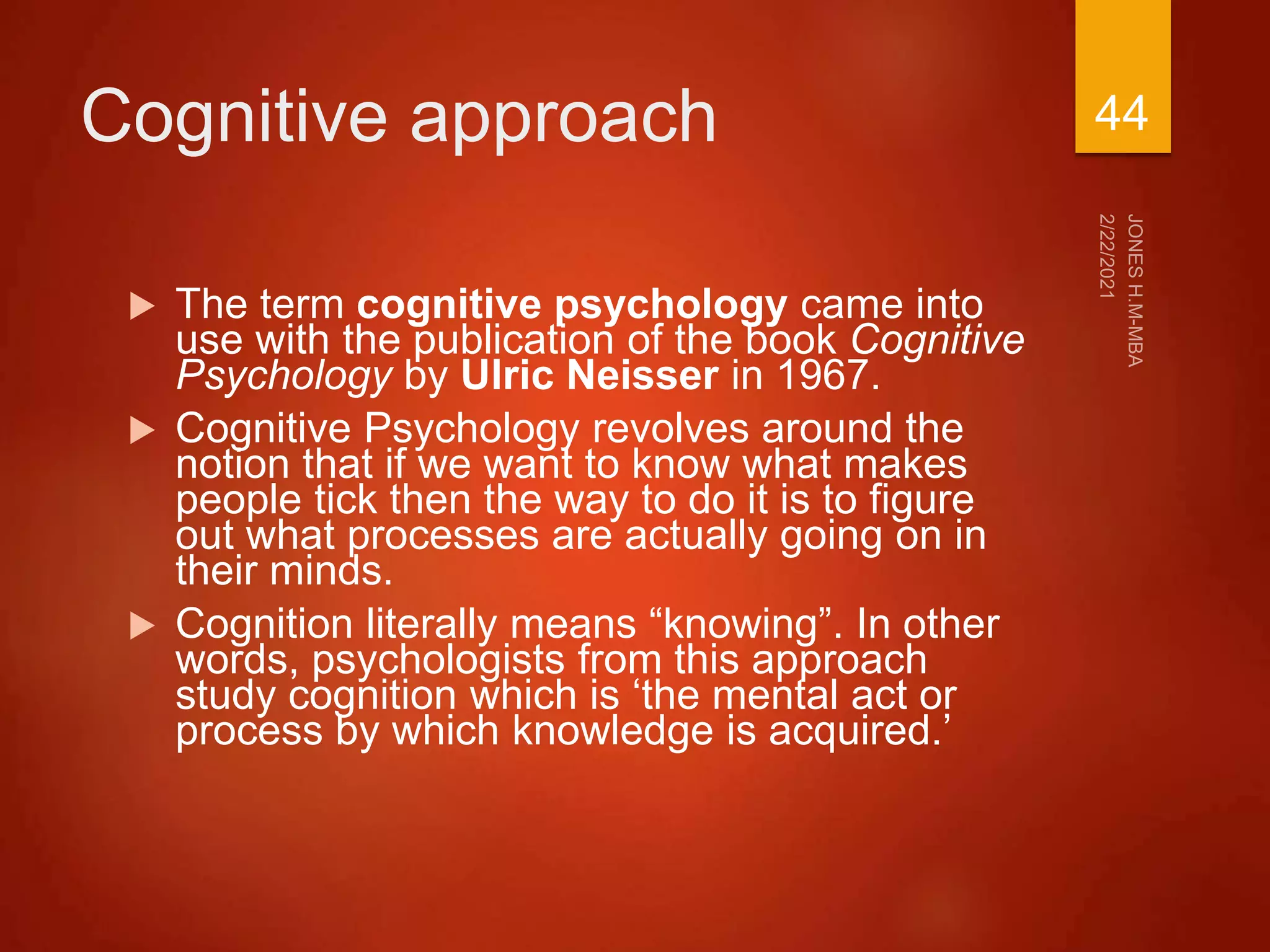 Cognitive approach
 The term cognitive psychology came into
use with the publication of the book Cognitive
Psychology by Ulric Neisser in 1967.
 Cognitive Psychology revolves around the
notion that if we want to know what makes
people tick then the way to do it is to figure
out what processes are actually going on in
their minds.
 Cognition literally means “knowing”. In other
words, psychologists from this approach
study cognition which is ‘the mental act or
process by which knowledge is acquired.’
44
 