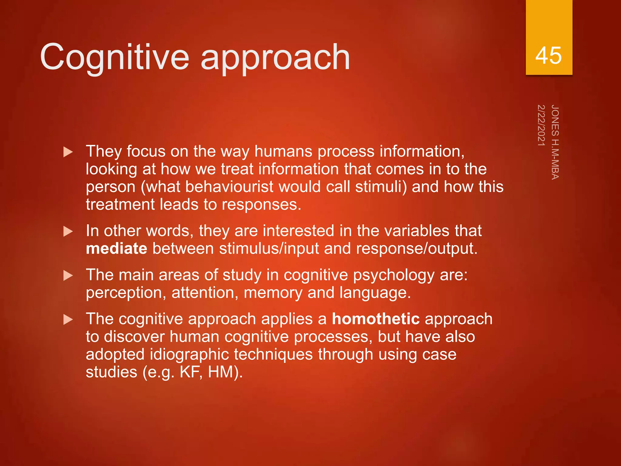 Cognitive approach
 They focus on the way humans process information,
looking at how we treat information that comes in to the
person (what behaviourist would call stimuli) and how this
treatment leads to responses.
 In other words, they are interested in the variables that
mediate between stimulus/input and response/output.
 The main areas of study in cognitive psychology are:
perception, attention, memory and language.
 The cognitive approach applies a homothetic approach
to discover human cognitive processes, but have also
adopted idiographic techniques through using case
studies (e.g. KF, HM).
45
 