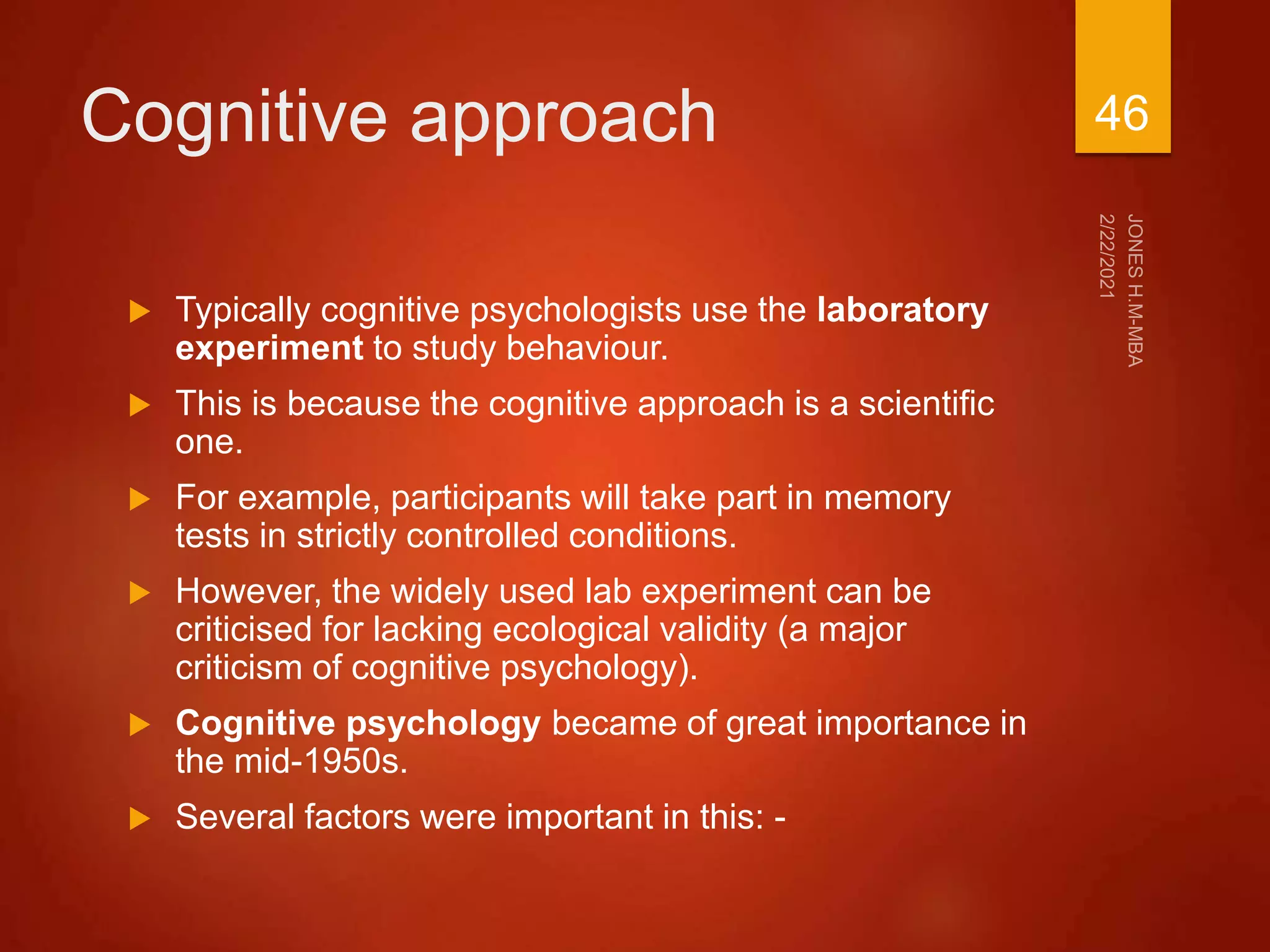 Cognitive approach
 Typically cognitive psychologists use the laboratory
experiment to study behaviour.
 This is because the cognitive approach is a scientific
one.
 For example, participants will take part in memory
tests in strictly controlled conditions.
 However, the widely used lab experiment can be
criticised for lacking ecological validity (a major
criticism of cognitive psychology).
 Cognitive psychology became of great importance in
the mid-1950s.
 Several factors were important in this: -
46
 